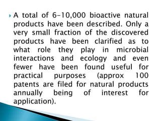 } A total of 6-10,000 bioactive natural
products have been described. Only a
very small fraction of the discovered
products have been clarified as to
what role they play in microbial
interactions and ecology and even
fewer have been found useful for
practical purposes (approx 100
patents are filed for natural products
annually being of interest for
application).
 
