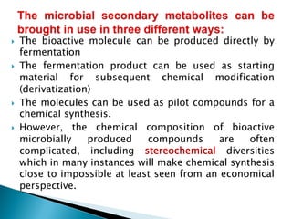 } The bioactive molecule can be produced directly by
fermentation
} The fermentation product can be used as starting
material for subsequent chemical modification
(derivatization)
} The molecules can be used as pilot compounds for a
chemical synthesis.
} However, the chemical composition of bioactive
microbially produced compounds are often
complicated, including stereochemical diversities
which in many instances will make chemical synthesis
close to impossible at least seen from an economical
perspective.
 