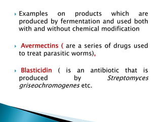 } Examples on products which are
produced by fermentation and used both
with and without chemical modification
} Avermectins ( are a series of drugs used
to treat parasitic worms),
} Blasticidin ( is an antibiotic that is
produced by Streptomyces
griseochromogenes etc.
 