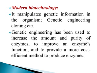 vModern biotechnology:
vIt manipulates genetic information in
the organism; Genetic engineering
cloning etc.
vGenetic engineering has been used to
increase the amount and purity of
enzymes, to improve an enzyme’s
function, and to provide a more cost-
efficient method to produce enzymes.
 