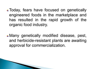 Today, fears have focused on genetically
engineered foods in the marketplace and
has resulted in the rapid growth of the
organic food industry.
Many genetically modified disease, pest,
and herbicide-resistant plants are awaiting
approval for commercialization.
 