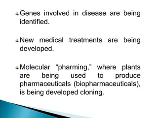 Genes involved in disease are being
identified.
New medical treatments are being
developed.
Molecular “pharming,” where plants
are being used to produce
pharmaceuticals (biopharmaceuticals),
is being developed cloning.
 