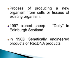 Process of producing a new
organism from cells or tissues of
existing organism.
1997 cloned sheep – “Dolly” in
Edinburgh Scotland.
In 1980 Genetically engineered
products or RecDNA products
 