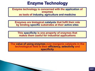Enzyme technology is concerned with the application of
enzymes
as tools of industry, agriculture and medicine
Enzymes are biological catalysts that fulfil their role
by binding specific substrates at their active sites
This specificity is one property of enzymes that
makes them useful for industrial applications
The value of using enzymes over inorganic catalysts in the
technological field is their efficiency, selectivity and
specificity
Enzyme Technology
 