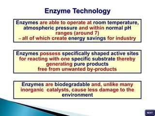 Enzymes are able to operate at room temperature,
atmospheric pressure and within normal pH
ranges (around 7)
– all of which create energy savings for industry
Enzymes possess specifically shaped active sites
for reacting with one specific substrate thereby
generating pure products
free from unwanted by-products
Enzymes are biodegradable and, unlike many
inorganic catalysts, cause less damage to the
environment
Enzyme Technology
 
