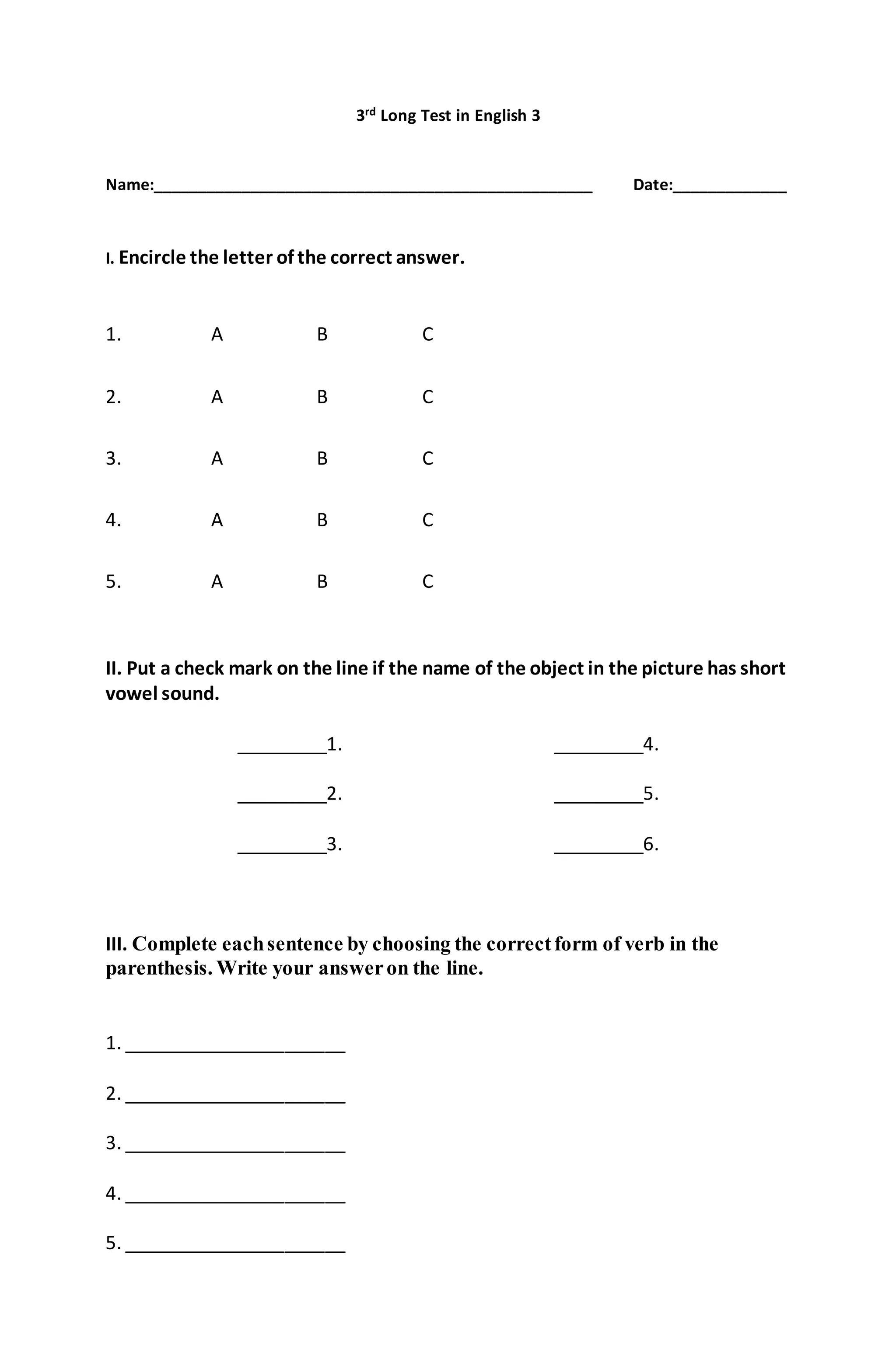 3rd Long Test in English 3
Name:__________________________________________________ Date:_____________
I. Encircle the letter of the correct answer.
1. A B C
2. A B C
3. A B C
4. A B C
5. A B C
II. Put a check mark on the line if the name of the object in the picture has short
vowel sound.
_________1. _________4.
_________2. _________5.
_________3. _________6.
III. Complete eachsentence by choosing the correctform of verb in the
parenthesis. Write your answeron the line.
1. ______________________
2. ______________________
3. ______________________
4. ______________________
5. ______________________
