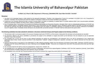 3rd Merit List | Pharm D (M) | Department of Pharmacy | BAHAWALPUR | Open Merit Fall 2021 | Fall 2021
Disclaimer:
1. This Merit List is generated based on data entered by the applicants themselves. Therefore, mere appearance of name of a candidate in the Merit List is not a Guarantee for
admission. Admission will be granted and confirmed subject to verification of data and documents submitted by the applicant.
2. Furthermore, the University reserves the right to cancel or revise a Merit List based on availability of updated data or to publish additional Merit Lists to accommodate candidates
fulfilling the Admission Eligibility and Merit criteria, subject to availability of seats.
3. Due to inordinate delay in announcing of the results by the Boards of Intermediate and Secondary Education, Admission Merit Lists for undergraduate admissions in Fall 2021 are
being published based on candidates academic performance in SSC Examinations and other applicable criteria. Admissions granted based on this Merit List shall be provisional
and shall be confirmed only after the announcement of Intermediate result and subject to candidate's clearance of University's as well as relevant professional Accreditation
Council's eligibility criteria. Candidates whose admissions are canceled after provisional admission in Fall 2021 shall be reimbursed full fee paid by them.
The following candidates have been selected for admission in the above mentioned Campus and Program subject to the following conditions.
1. This admission letter is provisional subject to the provision of passed result card of FA/FSC (no third division), failing which the admission will automatically be cancelled.
2. The admission offered to the above candidates is provisional and subject to the verification of original documents by the Admission Cell and clearance as per all applicable
admission rules of the University.
3. Any candidate who is found (at any time) to have obtained admission by making any mis-statement in the admission form or by will ful concealment of any material fact
(particularly about marks, division, pervious admission to the Department / Institute / college or employment, expulsion, conviction, etc.) shall be removed from the rolls of the
University.
4. Students shall pay dues in any branch of The Habib Bank Ltd. After obtaining necessary Challan from the Admission Cell Abasia Campus BWP / Admission Cell RYK Campus /
Admission Cell Old Campus BWN before the close of Banking hours by October 18, 2021. Those who do not deposit their dues within this prescribed period shall lose their right
to admission.
5. The University reserves the right to correct any typographical / clerical error, omission, etc.
6. The candidate who is not registered with the Islamia University of Bahawalpur will produce the original Migration Certificate or NOC from their respective University / board before
the commencement of classes, failing which their admission may be cancelled.
7. The candidates must come with their Parents/Guardians and will have to produce their original documents before the Admission Cell.
SR. APPLICATION NO. NAME CNIC MERIT
1 BWP-F21-146-111549 KAINAT ZAHOOR 36103-8236555-6 96.91
2 BWP-F21-146-109734 AYESHA ZAHID 33302-5821884-8 96.91
3 BWP-F21-146-131293 KAUSAR ABBAS 32403-0950558-9 96.91
4 BWP-F21-146-94185 AHMAD FARAZ KHAN 32301-4529974-5 96.91
 
