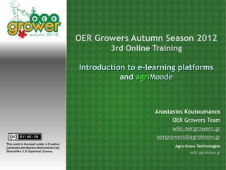 OER Growers Autumn Season 2012
                                                 3rd Online Training

                                         Introduction to e-learning platforms
                                                    and agriMoode



                                                             Anastasios Koutoumanos
                                                                   OER Growers Team
                                                                   wiki.oergrowers.gr
                                                             oergrowers@agroknow.gr
This work is licensed under a Creative
Commons Attribution-NonCommercial-                                  Agro-Know Technologies
ShareAlike 3.0 Unported License.
                                                                          wiki.agroknow.gr
 