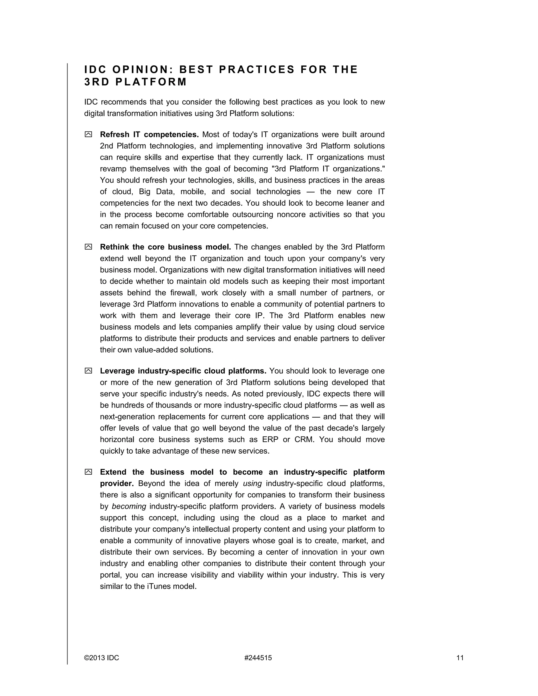 ©2013 IDC #244515 11
I D C O P I N I O N : B E S T P R AC T I C E S F O R T H E
3 R D P L AT F O R M
IDC recommends that you consider the following best practices as you look to new
digital transformation initiatives using 3rd Platform solutions:
 Refresh IT competencies. Most of today's IT organizations were built around
2nd Platform technologies, and implementing innovative 3rd Platform solutions
can require skills and expertise that they currently lack. IT organizations must
revamp themselves with the goal of becoming "3rd Platform IT organizations."
You should refresh your technologies, skills, and business practices in the areas
of cloud, Big Data, mobile, and social technologies — the new core IT
competencies for the next two decades. You should look to become leaner and
in the process become comfortable outsourcing noncore activities so that you
can remain focused on your core competencies.
 Rethink the core business model. The changes enabled by the 3rd Platform
extend well beyond the IT organization and touch upon your company's very
business model. Organizations with new digital transformation initiatives will need
to decide whether to maintain old models such as keeping their most important
assets behind the firewall, work closely with a small number of partners, or
leverage 3rd Platform innovations to enable a community of potential partners to
work with them and leverage their core IP. The 3rd Platform enables new
business models and lets companies amplify their value by using cloud service
platforms to distribute their products and services and enable partners to deliver
their own value-added solutions.
 Leverage industry-specific cloud platforms. You should look to leverage one
or more of the new generation of 3rd Platform solutions being developed that
serve your specific industry's needs. As noted previously, IDC expects there will
be hundreds of thousands or more industry-specific cloud platforms — as well as
next-generation replacements for current core applications — and that they will
offer levels of value that go well beyond the value of the past decade's largely
horizontal core business systems such as ERP or CRM. You should move
quickly to take advantage of these new services.
 Extend the business model to become an industry-specific platform
provider. Beyond the idea of merely using industry-specific cloud platforms,
there is also a significant opportunity for companies to transform their business
by becoming industry-specific platform providers. A variety of business models
support this concept, including using the cloud as a place to market and
distribute your company's intellectual property content and using your platform to
enable a community of innovative players whose goal is to create, market, and
distribute their own services. By becoming a center of innovation in your own
industry and enabling other companies to distribute their content through your
portal, you can increase visibility and viability within your industry. This is very
similar to the iTunes model.
 