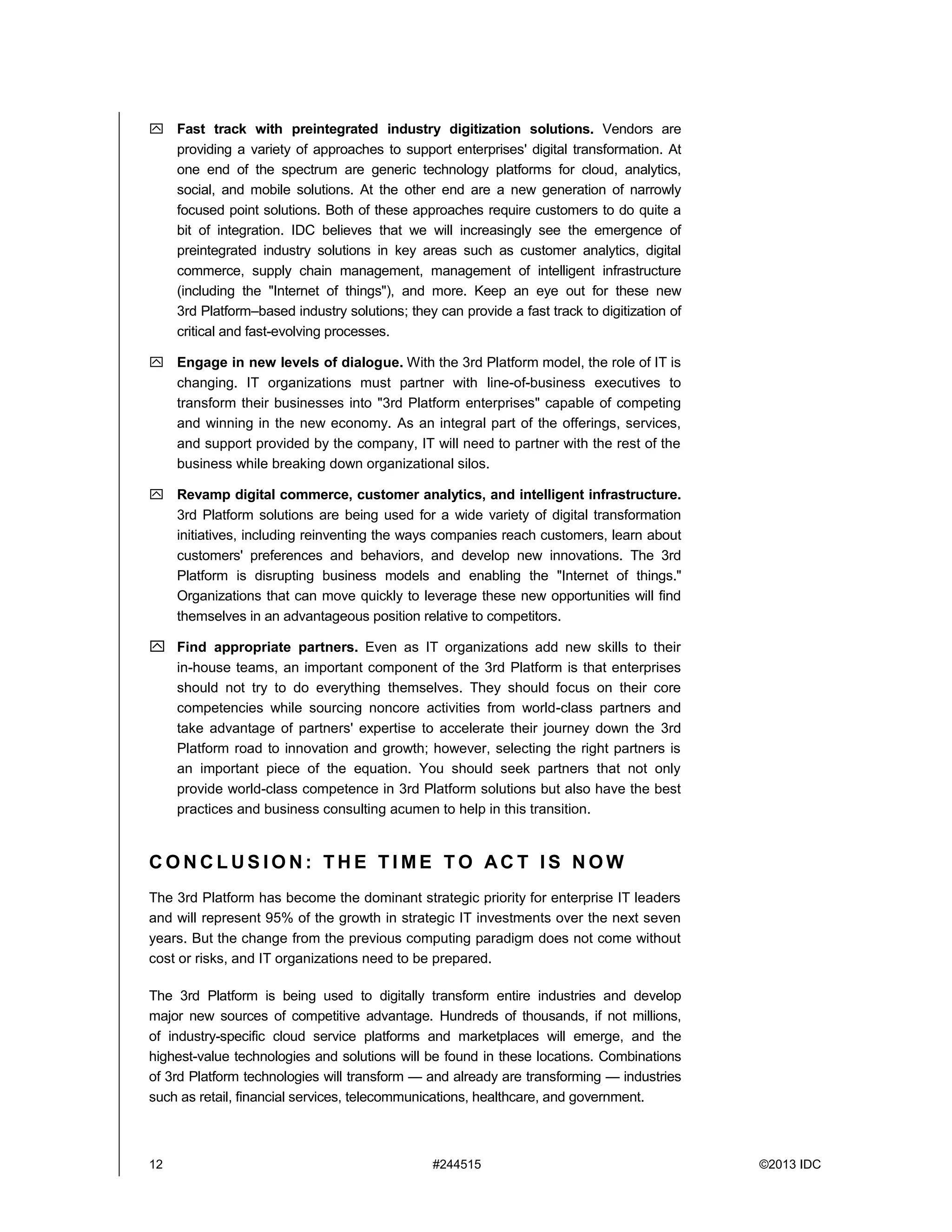 12 #244515 ©2013 IDC
 Fast track with preintegrated industry digitization solutions. Vendors are
providing a variety of approaches to support enterprises' digital transformation. At
one end of the spectrum are generic technology platforms for cloud, analytics,
social, and mobile solutions. At the other end are a new generation of narrowly
focused point solutions. Both of these approaches require customers to do quite a
bit of integration. IDC believes that we will increasingly see the emergence of
preintegrated industry solutions in key areas such as customer analytics, digital
commerce, supply chain management, management of intelligent infrastructure
(including the "Internet of things"), and more. Keep an eye out for these new
3rd Platform–based industry solutions; they can provide a fast track to digitization of
critical and fast-evolving processes.
 Engage in new levels of dialogue. With the 3rd Platform model, the role of IT is
changing. IT organizations must partner with line-of-business executives to
transform their businesses into "3rd Platform enterprises" capable of competing
and winning in the new economy. As an integral part of the offerings, services,
and support provided by the company, IT will need to partner with the rest of the
business while breaking down organizational silos.
 Revamp digital commerce, customer analytics, and intelligent infrastructure.
3rd Platform solutions are being used for a wide variety of digital transformation
initiatives, including reinventing the ways companies reach customers, learn about
customers' preferences and behaviors, and develop new innovations. The 3rd
Platform is disrupting business models and enabling the "Internet of things."
Organizations that can move quickly to leverage these new opportunities will find
themselves in an advantageous position relative to competitors.
 Find appropriate partners. Even as IT organizations add new skills to their
in-house teams, an important component of the 3rd Platform is that enterprises
should not try to do everything themselves. They should focus on their core
competencies while sourcing noncore activities from world-class partners and
take advantage of partners' expertise to accelerate their journey down the 3rd
Platform road to innovation and growth; however, selecting the right partners is
an important piece of the equation. You should seek partners that not only
provide world-class competence in 3rd Platform solutions but also have the best
practices and business consulting acumen to help in this transition.
C O N C L U S I O N : T H E T I M E T O AC T I S N O W
The 3rd Platform has become the dominant strategic priority for enterprise IT leaders
and will represent 95% of the growth in strategic IT investments over the next seven
years. But the change from the previous computing paradigm does not come without
cost or risks, and IT organizations need to be prepared.
The 3rd Platform is being used to digitally transform entire industries and develop
major new sources of competitive advantage. Hundreds of thousands, if not millions,
of industry-specific cloud service platforms and marketplaces will emerge, and the
highest-value technologies and solutions will be found in these locations. Combinations
of 3rd Platform technologies will transform — and already are transforming — industries
such as retail, financial services, telecommunications, healthcare, and government.
 