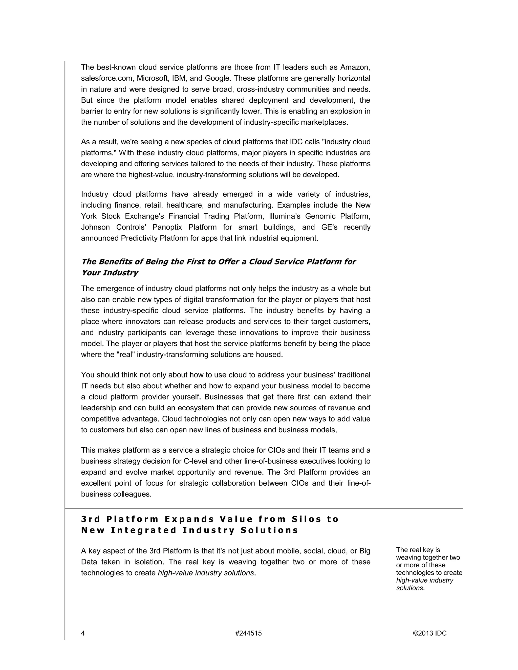 4 #244515 ©2013 IDC
The best-known cloud service platforms are those from IT leaders such as Amazon,
salesforce.com, Microsoft, IBM, and Google. These platforms are generally horizontal
in nature and were designed to serve broad, cross-industry communities and needs.
But since the platform model enables shared deployment and development, the
barrier to entry for new solutions is significantly lower. This is enabling an explosion in
the number of solutions and the development of industry-specific marketplaces.
As a result, we're seeing a new species of cloud platforms that IDC calls "industry cloud
platforms." With these industry cloud platforms, major players in specific industries are
developing and offering services tailored to the needs of their industry. These platforms
are where the highest-value, industry-transforming solutions will be developed.
Industry cloud platforms have already emerged in a wide variety of industries,
including finance, retail, healthcare, and manufacturing. Examples include the New
York Stock Exchange's Financial Trading Platform, Illumina's Genomic Platform,
Johnson Controls' Panoptix Platform for smart buildings, and GE's recently
announced Predictivity Platform for apps that link industrial equipment.
The Benefits of Being the First to Offer a Cloud Service Platform for
Your Industry
The emergence of industry cloud platforms not only helps the industry as a whole but
also can enable new types of digital transformation for the player or players that host
these industry-specific cloud service platforms. The industry benefits by having a
place where innovators can release products and services to their target customers,
and industry participants can leverage these innovations to improve their business
model. The player or players that host the service platforms benefit by being the place
where the "real" industry-transforming solutions are housed.
You should think not only about how to use cloud to address your business' traditional
IT needs but also about whether and how to expand your business model to become
a cloud platform provider yourself. Businesses that get there first can extend their
leadership and can build an ecosystem that can provide new sources of revenue and
competitive advantage. Cloud technologies not only can open new ways to add value
to customers but also can open new lines of business and business models.
This makes platform as a service a strategic choice for CIOs and their IT teams and a
business strategy decision for C-level and other line-of-business executives looking to
expand and evolve market opportunity and revenue. The 3rd Platform provides an
excellent point of focus for strategic collaboration between CIOs and their line-of-
business colleagues.
3 r d P l a t f o r m E x p a n d s V a l u e f r o m S i l o s t o
N e w I n t e g r a t e d I n d u s t r y S o l u t i o n s
A key aspect of the 3rd Platform is that it's not just about mobile, social, cloud, or Big
Data taken in isolation. The real key is weaving together two or more of these
technologies to create high-value industry solutions.
The real key is
weaving together two
or more of these
technologies to create
high-value industry
solutions.
 