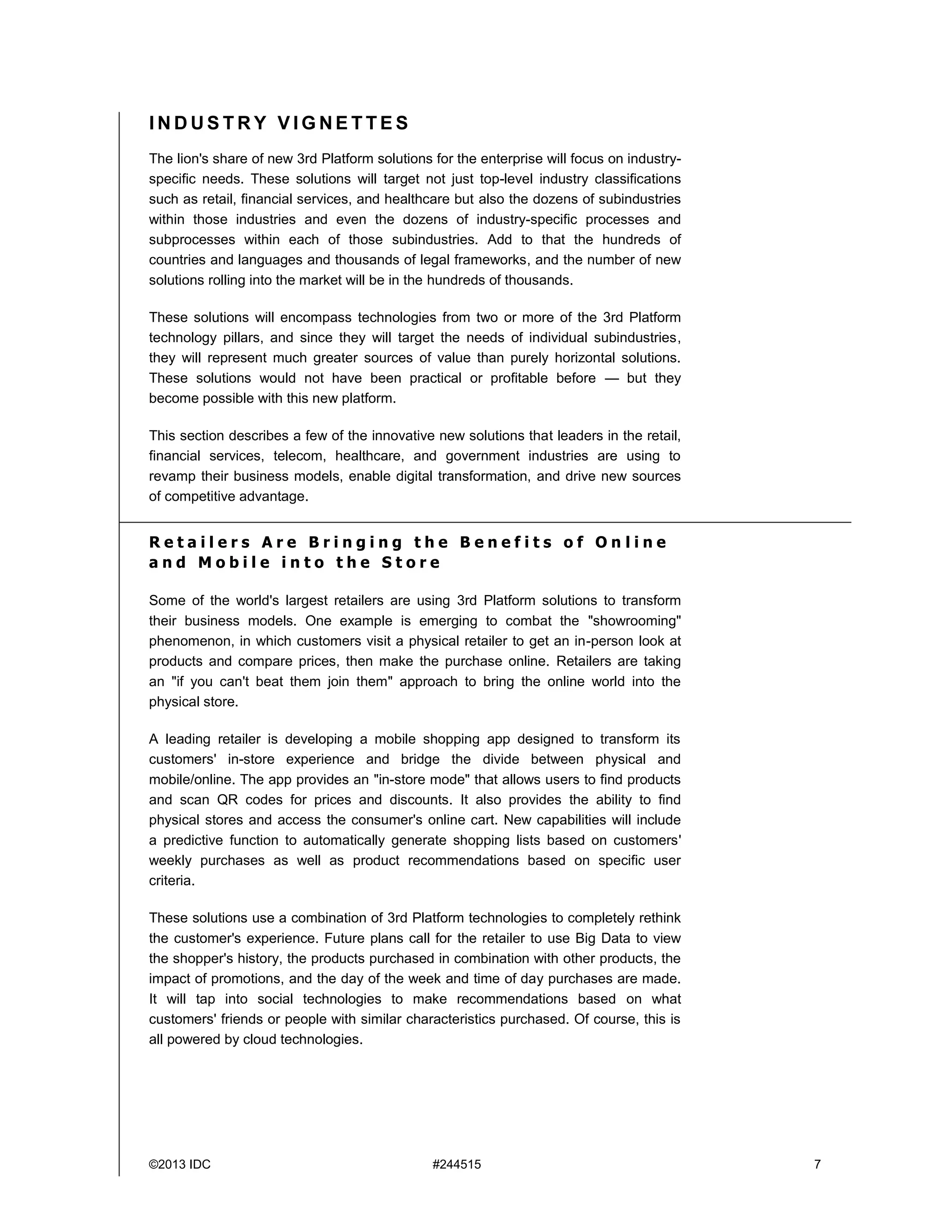 ©2013 IDC #244515 7
I N D U S T R Y V I G N E T T E S
The lion's share of new 3rd Platform solutions for the enterprise will focus on industry-
specific needs. These solutions will target not just top-level industry classifications
such as retail, financial services, and healthcare but also the dozens of subindustries
within those industries and even the dozens of industry-specific processes and
subprocesses within each of those subindustries. Add to that the hundreds of
countries and languages and thousands of legal frameworks, and the number of new
solutions rolling into the market will be in the hundreds of thousands.
These solutions will encompass technologies from two or more of the 3rd Platform
technology pillars, and since they will target the needs of individual subindustries,
they will represent much greater sources of value than purely horizontal solutions.
These solutions would not have been practical or profitable before — but they
become possible with this new platform.
This section describes a few of the innovative new solutions that leaders in the retail,
financial services, telecom, healthcare, and government industries are using to
revamp their business models, enable digital transformation, and drive new sources
of competitive advantage.
R e t a i l e r s A r e B r i n g i n g t h e B e n e f i t s o f O n l i n e
a n d M o b i l e i n t o t h e S t o r e
Some of the world's largest retailers are using 3rd Platform solutions to transform
their business models. One example is emerging to combat the "showrooming"
phenomenon, in which customers visit a physical retailer to get an in-person look at
products and compare prices, then make the purchase online. Retailers are taking
an "if you can't beat them join them" approach to bring the online world into the
physical store.
A leading retailer is developing a mobile shopping app designed to transform its
customers' in-store experience and bridge the divide between physical and
mobile/online. The app provides an "in-store mode" that allows users to find products
and scan QR codes for prices and discounts. It also provides the ability to find
physical stores and access the consumer's online cart. New capabilities will include
a predictive function to automatically generate shopping lists based on customers'
weekly purchases as well as product recommendations based on specific user
criteria.
These solutions use a combination of 3rd Platform technologies to completely rethink
the customer's experience. Future plans call for the retailer to use Big Data to view
the shopper's history, the products purchased in combination with other products, the
impact of promotions, and the day of the week and time of day purchases are made.
It will tap into social technologies to make recommendations based on what
customers' friends or people with similar characteristics purchased. Of course, this is
all powered by cloud technologies.
 