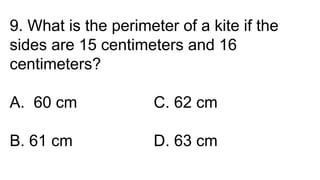 9. What is the perimeter of a kite if the
sides are 15 centimeters and 16
centimeters?
A. 60 cm C. 62 cm
B. 61 cm D. 63 cm
 