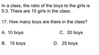 In a class, the ratio of the boys to the girls is
5:3. There are 15 girls in the class.
17. How many boys are there in the class?
A. 10 boys C. 20 boys
B. 15 boys D. 25 boys
 