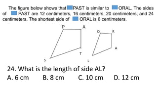 The figure below shows that PAST is similar to ORAL. The sides
of PAST are 12 centimeters, 16 centimeters, 20 centimeters, and 24
centimeters. The shortest side of ORAL is 6 centimeters.
24. What is the length of side AL?
A. 6 cm B. 8 cm C. 10 cm D. 12 cm
 