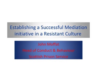 Establishing a Successful Mediation initiative in a Resistant Culture  John Moffat Head of Conduct & Behaviour Scottish Prison Service 