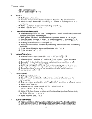 3
rd
Semester Electrical
4
1.6 De Moivre's theorem
1.7 Solve problems on 1∙1 - 1∙6
2. Matrices
2.1. Define rank of a matrix.
2.2. Perform elementary row transformations to determine the rank of a matrix.
2.3. State Rouche's theorem for consistency of a system of linear equations in
unknowns.
2.4. Solve equations in three unknowns testing consistency.
2.5. Solve problems on 2.1 – 2.4
3. Linear Differential Equations
3.1. Define Homogeneous and Non – Homogeneous Linear Differential Equations with
constant coefficients with examples.
3.2. Find general solution of linear Differential Equations in terms of C.F. and P.I.
3.3. Derive rules for finding C.F. And P.I. in terms of operator D, excluding .
3.4. Define partial differential equation (P.D.E) .
3.5. Form partial differential equations by eliminating arbitrary constants and arbitrary
functions.
3.6. Solve partial differential equations of the form Pp + Qq = R
3.7. Solve problems on 3.1- 3.6
4. Laplace Transforms
4.1. Define Gamma function and and find .
4.2. Define Laplace Transform of a function and Inverse Laplace Transform .
4.3. Derive L.T. of standard functions and explain existence conditions of L.T.
4.4. Explain linear, shifting property of L.T.
4.5. Formulate L.T. of derivatives, integrals, multiplication by and division by .
4.6. Derive formulae of inverse L.T. and explain method of partial fractions .
4.7. solve problem on 4.1- 4.6
5. Fourier Series
5.1. Define periodic functions.
5.2. State Dirichlet’s condition for the Fourier expansion of a function and it’s
convergence
5.3. Express periodic function satisfying Dirichlet’s conditions as a Fourier series.
5.4. State Euler's formulae.
5.5. Define Even and Odd functions and find Fourier Series in
( ).
5.6. Obtain F.S of continuous functions and functions having points of discontinuity
in ( )
5.7. Solve problems on 5.1 – 5.6
6. Numerical Methods
6.1. Appraise limitation of analytical methods of solution of Algebraic Equations.
6.2. Derive Iterative formula for finding the solutions of Algebraic Equations by :
 