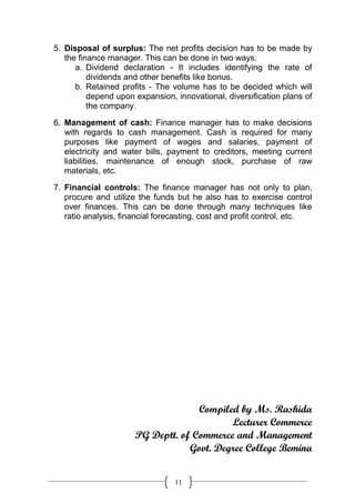 5. Disposal of surplus: The net profits decision has to be made by
   the finance manager. This can be done in two ways:
      a. Dividend declaration - It includes identifying the rate of
          dividends and other benefits like bonus.
      b. Retained profits - The volume has to be decided which will
          depend upon expansion, innovational, diversification plans of
          the company.
6. Management of cash: Finance manager has to make decisions
   with regards to cash management. Cash is required for many
   purposes like payment of wages and salaries, payment of
   electricity and water bills, payment to creditors, meeting current
   liabilities, maintenance of enough stock, purchase of raw
   materials, etc.

7. Financial controls: The finance manager has not only to plan,
   procure and utilize the funds but he also has to exercise control
   over finances. This can be done through many techniques like
   ratio analysis, financial forecasting, cost and profit control, etc.




                                    Compiled by Ms. Rashida
                                           Lecturer Commerce
                      PG Deptt. of Commerce and Management
                                  Govt. Degree College Bemina


                                 11
 