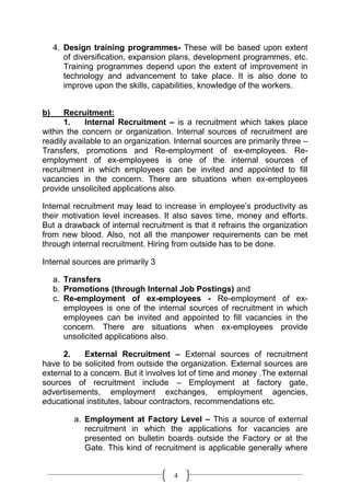 4. Design training programmes- These will be based upon extent
        of diversification, expansion plans, development programmes, etc.
        Training programmes depend upon the extent of improvement in
        technology and advancement to take place. It is also done to
        improve upon the skills, capabilities, knowledge of the workers.


b)    Recruitment:
      1.    Internal Recruitment – is a recruitment which takes place
within the concern or organization. Internal sources of recruitment are
readily available to an organization. Internal sources are primarily three –
Transfers, promotions and Re-employment of ex-employees. Re-
employment of ex-employees is one of the internal sources of
recruitment in which employees can be invited and appointed to fill
vacancies in the concern. There are situations when ex-employees
provide unsolicited applications also.

Internal recruitment may lead to increase in employee’s productivity as
their motivation level increases. It also saves time, money and efforts.
But a drawback of internal recruitment is that it refrains the organization
from new blood. Also, not all the manpower requirements can be met
through internal recruitment. Hiring from outside has to be done.

Internal sources are primarily 3

     a. Transfers
     b. Promotions (through Internal Job Postings) and
     c. Re-employment of ex-employees - Re-employment of ex-
        employees is one of the internal sources of recruitment in which
        employees can be invited and appointed to fill vacancies in the
        concern. There are situations when ex-employees provide
        unsolicited applications also.

      2.    External Recruitment – External sources of recruitment
have to be solicited from outside the organization. External sources are
external to a concern. But it involves lot of time and money .The external
sources of recruitment include – Employment at factory gate,
advertisements, employment exchanges, employment agencies,
educational institutes, labour contractors, recommendations etc.

          a. Employment at Factory Level – This a source of external
             recruitment in which the applications for vacancies are
             presented on bulletin boards outside the Factory or at the
             Gate. This kind of recruitment is applicable generally where


                                     4
 