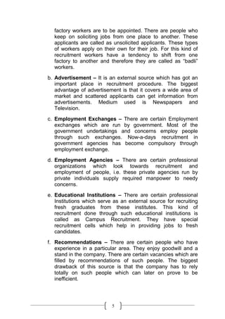 factory workers are to be appointed. There are people who
  keep on soliciting jobs from one place to another. These
  applicants are called as unsolicited applicants. These types
  of workers apply on their own for their job. For this kind of
  recruitment workers have a tendency to shift from one
  factory to another and therefore they are called as “badli”
  workers.
b. Advertisement – It is an external source which has got an
   important place in recruitment procedure. The biggest
   advantage of advertisement is that it covers a wide area of
   market and scattered applicants can get information from
   advertisements. Medium used is Newspapers and
   Television.

c. Employment Exchanges – There are certain Employment
   exchanges which are run by government. Most of the
   government undertakings and concerns employ people
   through such exchanges. Now-a-days recruitment in
   government agencies has become compulsory through
   employment exchange.
d. Employment Agencies – There are certain professional
   organizations which look towards recruitment and
   employment of people, i.e. these private agencies run by
   private individuals supply required manpower to needy
   concerns.

e. Educational Institutions – There are certain professional
   Institutions which serve as an external source for recruiting
   fresh graduates from these institutes. This kind of
   recruitment done through such educational institutions is
   called as Campus Recruitment. They have special
   recruitment cells which help in providing jobs to fresh
   candidates.

f. Recommendations – There are certain people who have
   experience in a particular area. They enjoy goodwill and a
   stand in the company. There are certain vacancies which are
   filled by recommendations of such people. The biggest
   drawback of this source is that the company has to rely
   totally on such people which can later on prove to be
   inefficient.




                           5
 