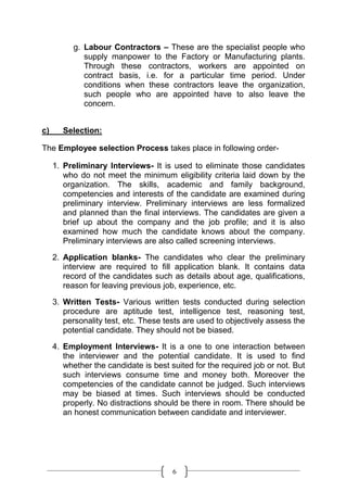 g. Labour Contractors – These are the specialist people who
             supply manpower to the Factory or Manufacturing plants.
             Through these contractors, workers are appointed on
             contract basis, i.e. for a particular time period. Under
             conditions when these contractors leave the organization,
             such people who are appointed have to also leave the
             concern.


c)     Selection:

The Employee selection Process takes place in following order-

     1. Preliminary Interviews- It is used to eliminate those candidates
        who do not meet the minimum eligibility criteria laid down by the
        organization. The skills, academic and family background,
        competencies and interests of the candidate are examined during
        preliminary interview. Preliminary interviews are less formalized
        and planned than the final interviews. The candidates are given a
        brief up about the company and the job profile; and it is also
        examined how much the candidate knows about the company.
        Preliminary interviews are also called screening interviews.
     2. Application blanks- The candidates who clear the preliminary
        interview are required to fill application blank. It contains data
        record of the candidates such as details about age, qualifications,
        reason for leaving previous job, experience, etc.

     3. Written Tests- Various written tests conducted during selection
        procedure are aptitude test, intelligence test, reasoning test,
        personality test, etc. These tests are used to objectively assess the
        potential candidate. They should not be biased.

     4. Employment Interviews- It is a one to one interaction between
        the interviewer and the potential candidate. It is used to find
        whether the candidate is best suited for the required job or not. But
        such interviews consume time and money both. Moreover the
        competencies of the candidate cannot be judged. Such interviews
        may be biased at times. Such interviews should be conducted
        properly. No distractions should be there in room. There should be
        an honest communication between candidate and interviewer.




                                       6
 