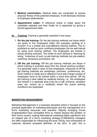 5. Medical examination- Medical tests are conducted to ensure
        physical fitness of the potential employee. It will decrease chances
        of employee absenteeism.

     6. Appointment Letter- A reference check is made about the
        candidate selected and then finally he is appointed by giving a
        formal appointment letter.


d)      Training: Training is generally imparted in two ways:

     1. On the job training- On the job training methods are those which
        are given to the employees within the everyday working of a
        concern. It is a simple and cost-effective training method. The in-
        proficient as well as semi- proficient employees can be well trained
        by using such training method. The employees are trained in
        actual working scenario. The motto of such training is “learning by
        doing.” Instances of such on-job training methods are job-rotation,
        coaching, temporary promotions, etc.

     2. Off the job training- Off the job training methods are those in
        which training is provided away from the actual working condition.
        It is generally used in case of new employees. Instances of off the
        job training methods are workshops, seminars, conferences, etc.
        Such method is costly and is effective if and only if large number of
        employees have to be trained within a short time period. Off the
        job training is also called as vestibule training, i.e., the employees
        are trained in a separate area (may be a hall, entrance, reception
        area, etc. known as a vestibule) where the actual working
        conditions are duplicated.




MARKETING MANAGEMENT

Marketing Management is a business discipline which is focused on the
practical application of marketing techniques and the management of a
firm's marketing resources and activities. Rapidly emerging forces
of globalization have compelled firms to market beyond the borders of
their home country making International marketing highly significant and
an integral part of a firm's marketing strategy.[1] Marketing managers
are often responsible for influencing the level, timing, and composition of
customer demand accepted definition of the term. In part, this is


                                       7
 