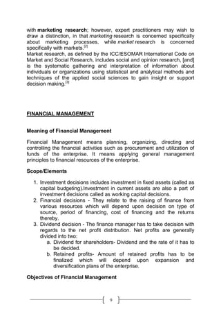 with marketing research; however, expert practitioners may wish to
draw a distinction, in that marketing research is concerned specifically
about marketing processes, while market research is concerned
specifically with markets.[2]
Market research, as defined by the ICC/ESOMAR International Code on
Market and Social Research, includes social and opinion research, [and]
is the systematic gathering and interpretation of information about
individuals or organizations using statistical and analytical methods and
techniques of the applied social sciences to gain insight or support
decision making.[3]




FINANCIAL MANAGEMENT


Meaning of Financial Management

Financial Management means planning, organizing, directing and
controlling the financial activities such as procurement and utilization of
funds of the enterprise. It means applying general management
principles to financial resources of the enterprise.

Scope/Elements

  1. Investment decisions includes investment in fixed assets (called as
     capital budgeting).Investment in current assets are also a part of
     investment decisions called as working capital decisions.
  2. Financial decisions - They relate to the raising of finance from
     various resources which will depend upon decision on type of
     source, period of financing, cost of financing and the returns
     thereby.
  3. Dividend decision - The finance manager has to take decision with
     regards to the net profit distribution. Net profits are generally
     divided into two:
        a. Dividend for shareholders- Dividend and the rate of it has to
           be decided.
        b. Retained profits- Amount of retained profits has to be
           finalized which will depend upon expansion and
           diversification plans of the enterprise.

Objectives of Financial Management



                                     9
 