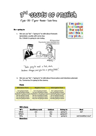 rd
         3 -Study of English
          6th grade – 2012 – 3rd quarter – November – Teacher Patrícia


Be + going to

   1.   We can use “be” + “going to” to talk about forecasts
        (previsões), usually with some clue.
        Ex.: I think it is going to rain today.




   2. We can use “be” + “going to” to talk about future plans and intentions planned.
      Ex.: Tomorrow I’m going to the cinema.

        Form




         Wh’s form
         W’s        Auxiliary verb                    Subject            Going to       Rest
        What              are                           you              going to       do?
        Where              is                           she              going to?
        Why                is                           he                going to   eat breakfast now?
         Exercises:
 