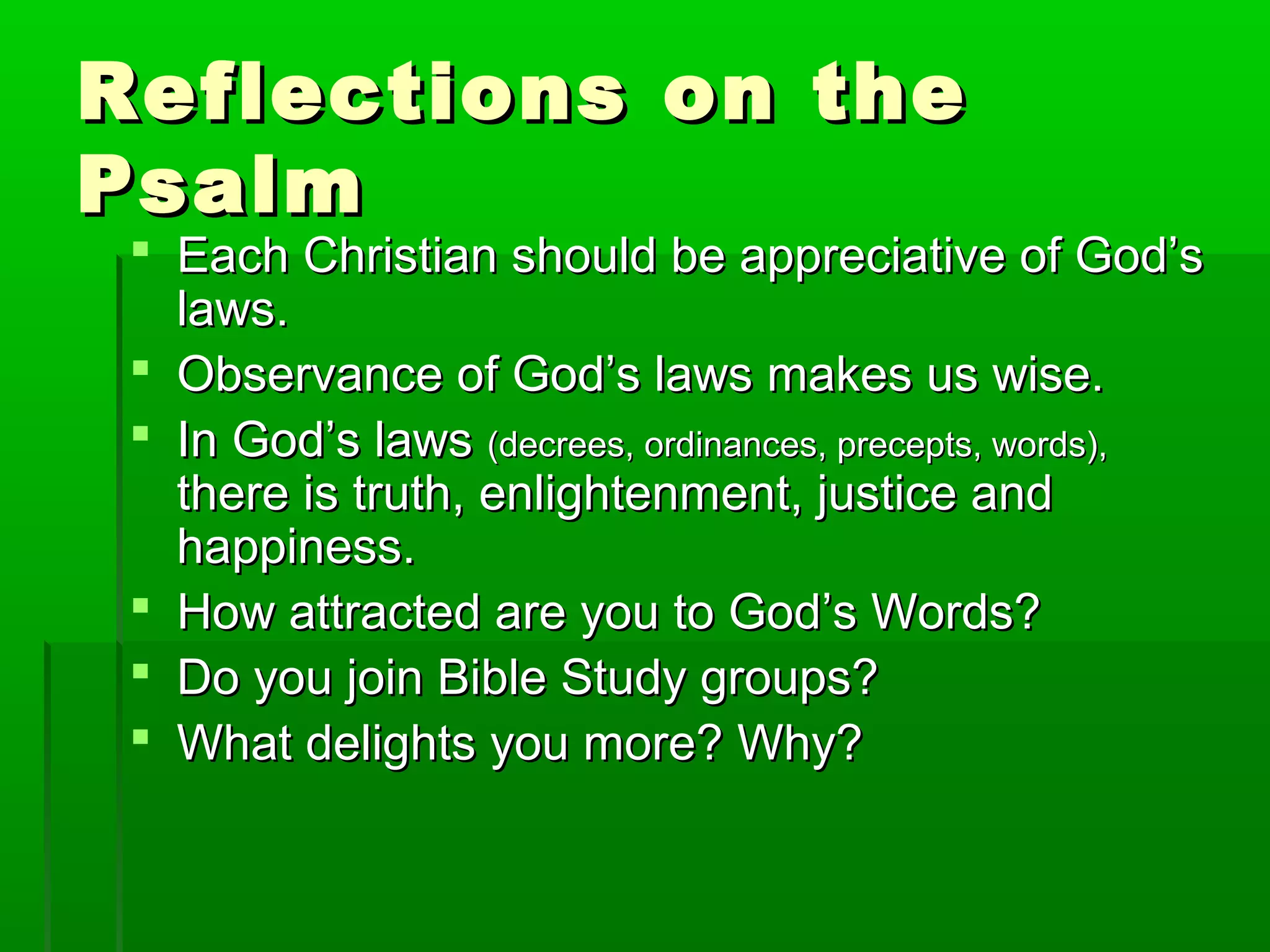 Reflections on theReflections on the
PsalmPsalm
 Each Christian should be appreciative of God’sEach Christian should be appreciative of God’s
laws.laws.
 Observance of God’s laws makes us wise.Observance of God’s laws makes us wise.
 In God’s lawsIn God’s laws (decrees, ordinances, precepts, words),(decrees, ordinances, precepts, words),
there is truth, enlightenment, justice andthere is truth, enlightenment, justice and
happiness.happiness.
 How attracted are you to God’s Words?How attracted are you to God’s Words?
 Do you join Bible Study groups?Do you join Bible Study groups?
 What delights you more? Why?What delights you more? Why?
 