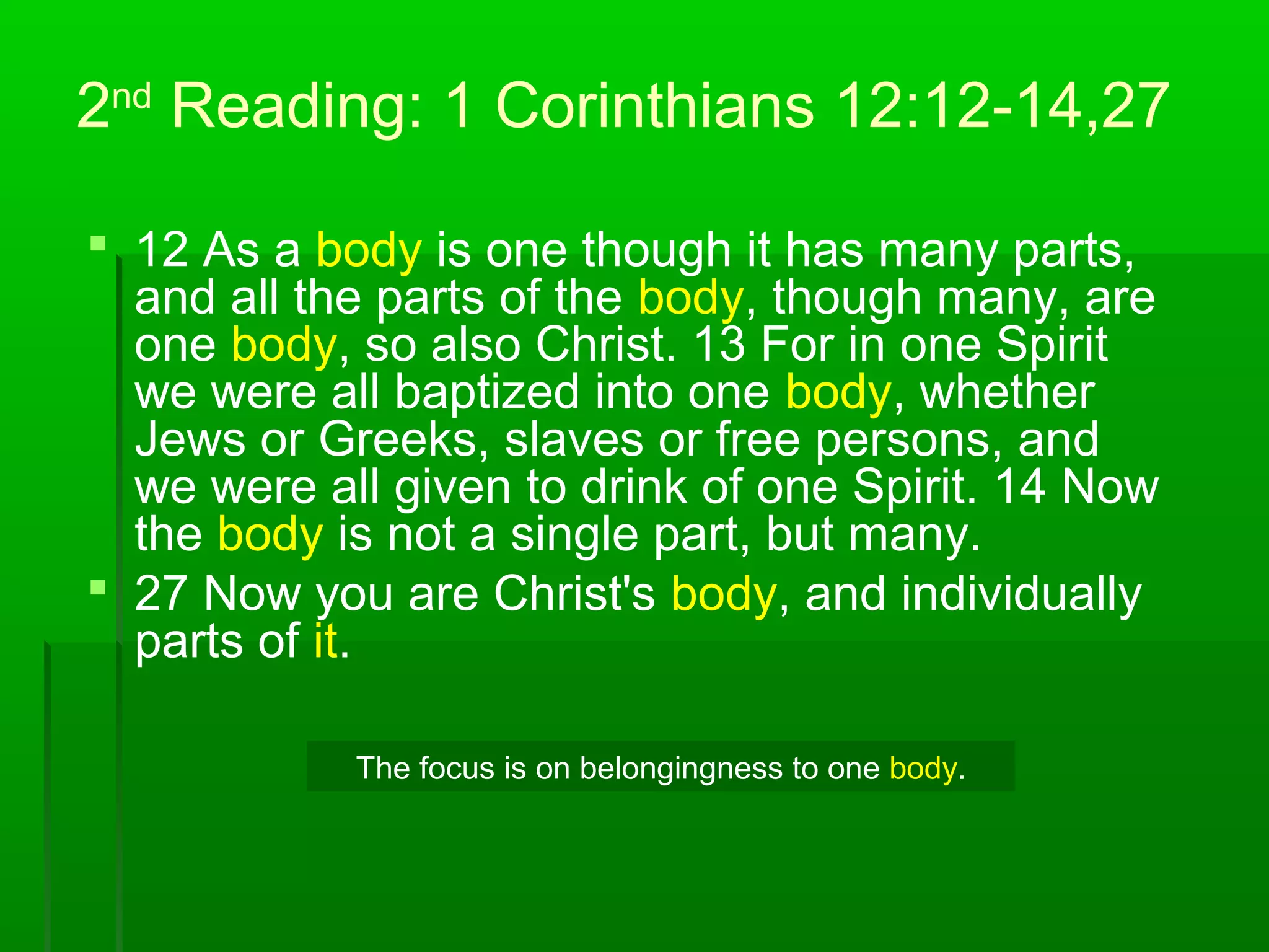 2nd
Reading: 1 Corinthians 12:12-14,27
 12 As a body is one though it has many parts,
and all the parts of the body, though many, are
one body, so also Christ. 13 For in one Spirit
we were all baptized into one body, whether
Jews or Greeks, slaves or free persons, and
we were all given to drink of one Spirit. 14 Now
the body is not a single part, but many.
 27 Now you are Christ's body, and individually
parts of it.
The focus is on belongingness to one body.
 