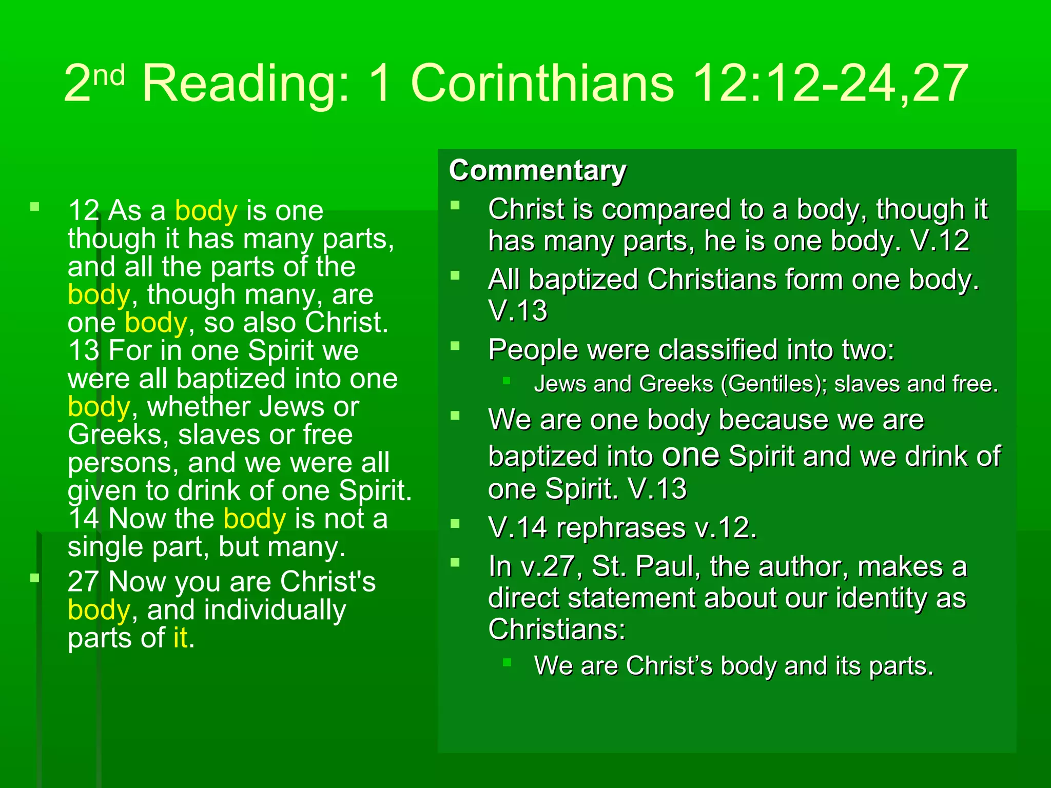 2nd
Reading: 1 Corinthians 12:12-24,27
 12 As a body is one
though it has many parts,
and all the parts of the
body, though many, are
one body, so also Christ.
13 For in one Spirit we
were all baptized into one
body, whether Jews or
Greeks, slaves or free
persons, and we were all
given to drink of one Spirit.
14 Now the body is not a
single part, but many.
 27 Now you are Christ's
body, and individually
parts of it.
CommentaryCommentary
 Christ is compared to a body, though itChrist is compared to a body, though it
has many parts, he is one body. V.12has many parts, he is one body. V.12
 All baptized Christians form one body.All baptized Christians form one body.
V.13V.13
 People were classified into two:People were classified into two:
 Jews and Greeks (Gentiles); slaves and free.Jews and Greeks (Gentiles); slaves and free.
 We are one body because we areWe are one body because we are
baptized intobaptized into oneone Spirit and we drink ofSpirit and we drink of
one Spirit. V.13one Spirit. V.13
 V.14 rephrases v.12.V.14 rephrases v.12.
 In v.27, St. Paul, the author, makes aIn v.27, St. Paul, the author, makes a
direct statement about our identity asdirect statement about our identity as
Christians:Christians:
 We are Christ’s body and its parts.We are Christ’s body and its parts.
 