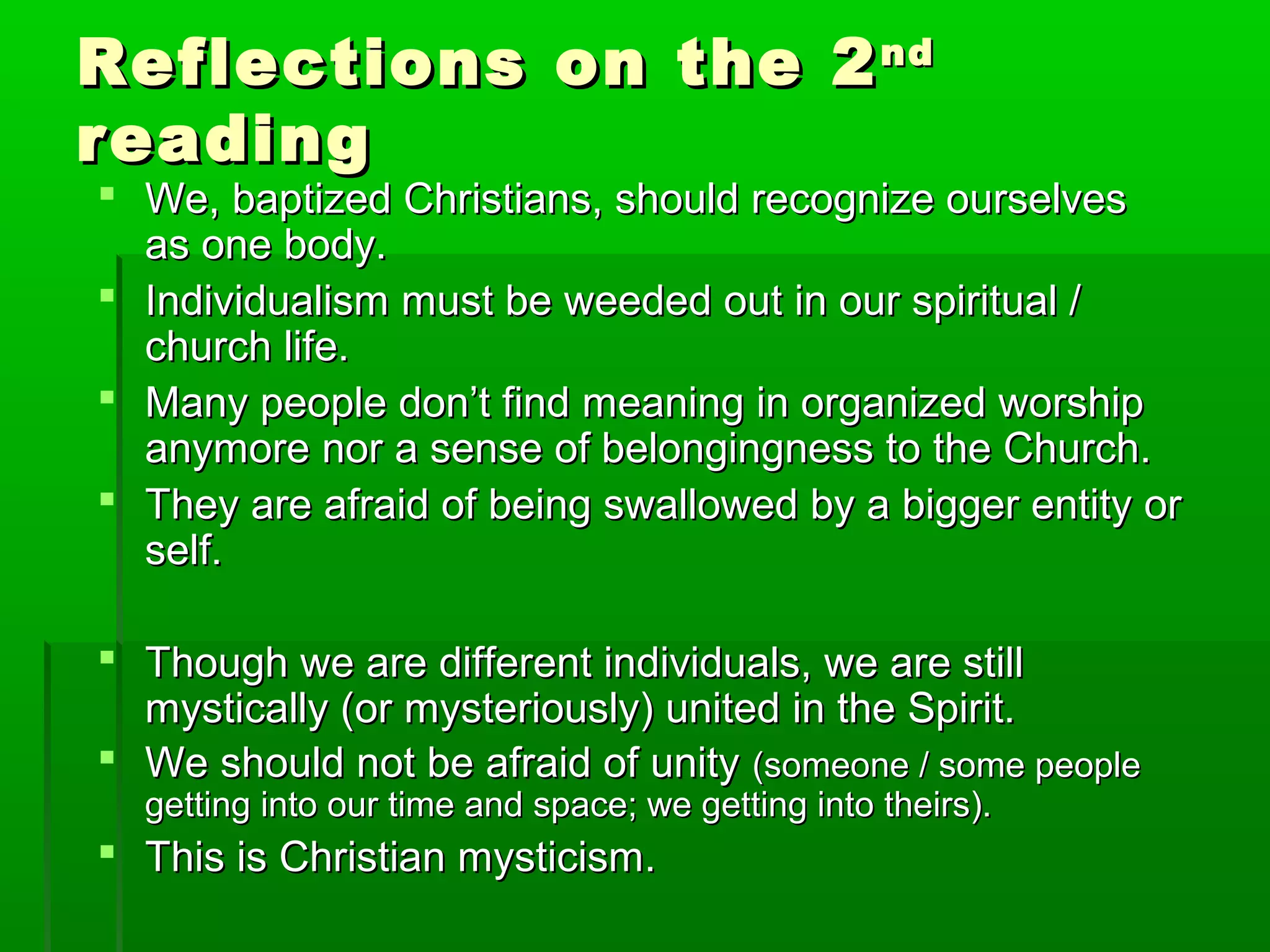 Reflections on the 2Reflections on the 2ndnd
readingreading
 We, baptized Christians, should recognize ourselvesWe, baptized Christians, should recognize ourselves
as one body.as one body.
 Individualism must be weeded out in our spiritual /Individualism must be weeded out in our spiritual /
church life.church life.
 Many people don’t find meaning in organized worshipMany people don’t find meaning in organized worship
anymore nor a sense of belongingness to the Church.anymore nor a sense of belongingness to the Church.
 They are afraid of being swallowed by a bigger entity orThey are afraid of being swallowed by a bigger entity or
self.self.
 Though we are different individuals, we are stillThough we are different individuals, we are still
mystically (or mysteriously) united in the Spirit.mystically (or mysteriously) united in the Spirit.
 We should not be afraid of unityWe should not be afraid of unity (someone / some people(someone / some people
getting into our time and space; we getting into theirs).getting into our time and space; we getting into theirs).
 This is Christian mysticism.This is Christian mysticism.
 