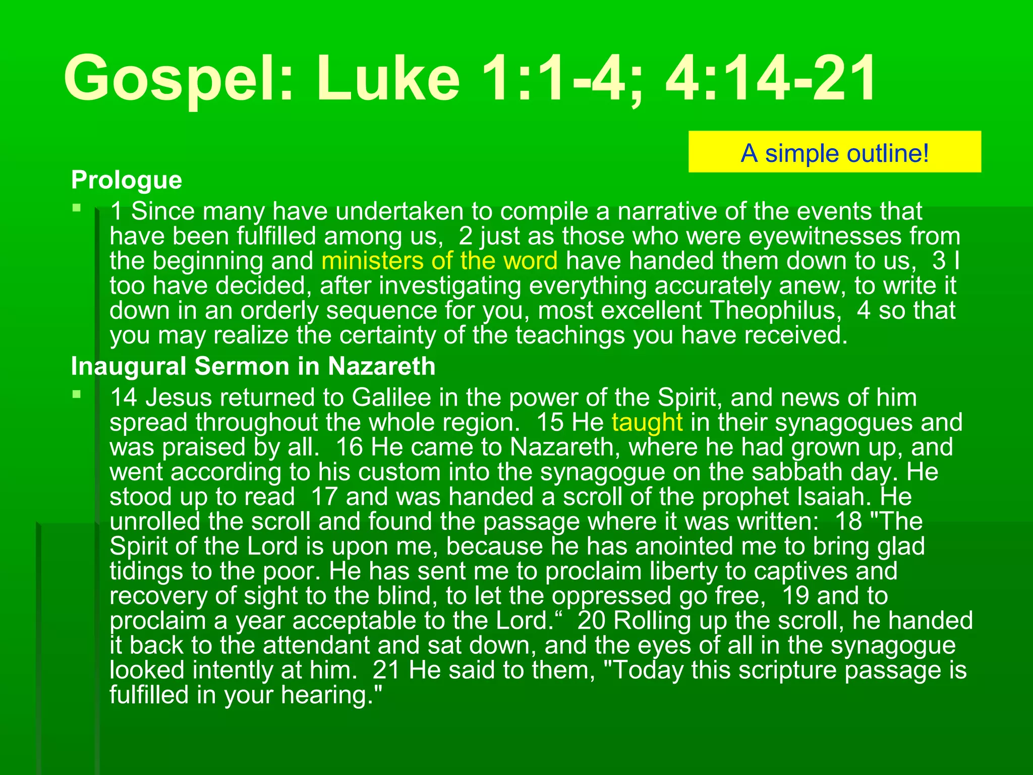 Gospel: Luke 1:1-4; 4:14-21
Prologue
 1 Since many have undertaken to compile a narrative of the events that
have been fulfilled among us, 2 just as those who were eyewitnesses from
the beginning and ministers of the word have handed them down to us, 3 I
too have decided, after investigating everything accurately anew, to write it
down in an orderly sequence for you, most excellent Theophilus, 4 so that
you may realize the certainty of the teachings you have received.
Inaugural Sermon in Nazareth
 14 Jesus returned to Galilee in the power of the Spirit, and news of him
spread throughout the whole region. 15 He taught in their synagogues and
was praised by all. 16 He came to Nazareth, where he had grown up, and
went according to his custom into the synagogue on the sabbath day. He
stood up to read 17 and was handed a scroll of the prophet Isaiah. He
unrolled the scroll and found the passage where it was written: 18 "The
Spirit of the Lord is upon me, because he has anointed me to bring glad
tidings to the poor. He has sent me to proclaim liberty to captives and
recovery of sight to the blind, to let the oppressed go free, 19 and to
proclaim a year acceptable to the Lord.“ 20 Rolling up the scroll, he handed
it back to the attendant and sat down, and the eyes of all in the synagogue
looked intently at him. 21 He said to them, "Today this scripture passage is
fulfilled in your hearing."
A simple outline!
 