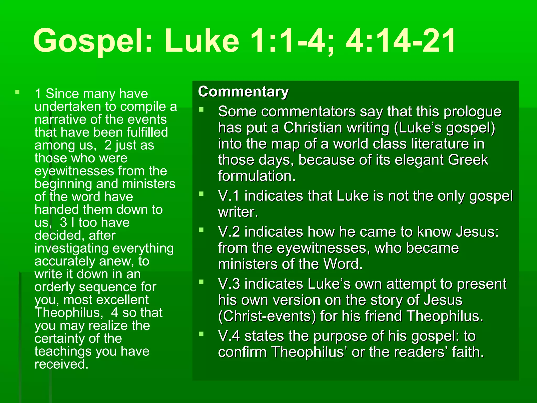 Gospel: Luke 1:1-4; 4:14-21
 1 Since many have
undertaken to compile a
narrative of the events
that have been fulfilled
among us, 2 just as
those who were
eyewitnesses from the
beginning and ministers
of the word have
handed them down to
us, 3 I too have
decided, after
investigating everything
accurately anew, to
write it down in an
orderly sequence for
you, most excellent
Theophilus, 4 so that
you may realize the
certainty of the
teachings you have
received.
CommentaryCommentary
 Some commentators say that this prologueSome commentators say that this prologue
has put a Christian writing (Luke’s gospel)has put a Christian writing (Luke’s gospel)
into the map of a world class literature ininto the map of a world class literature in
those days, because of its elegant Greekthose days, because of its elegant Greek
formulation.formulation.
 V.1 indicates that Luke is not the only gospelV.1 indicates that Luke is not the only gospel
writer.writer.
 V.2 indicates how he came to know Jesus:V.2 indicates how he came to know Jesus:
from the eyewitnesses, who becamefrom the eyewitnesses, who became
ministers of the Word.ministers of the Word.
 V.3 indicates Luke’s own attempt to presentV.3 indicates Luke’s own attempt to present
his own version on the story of Jesushis own version on the story of Jesus
(Christ-events) for his friend Theophilus.(Christ-events) for his friend Theophilus.
 V.4 states the purpose of his gospel: toV.4 states the purpose of his gospel: to
confirm Theophilus’ or the readers’ faith.confirm Theophilus’ or the readers’ faith.
 