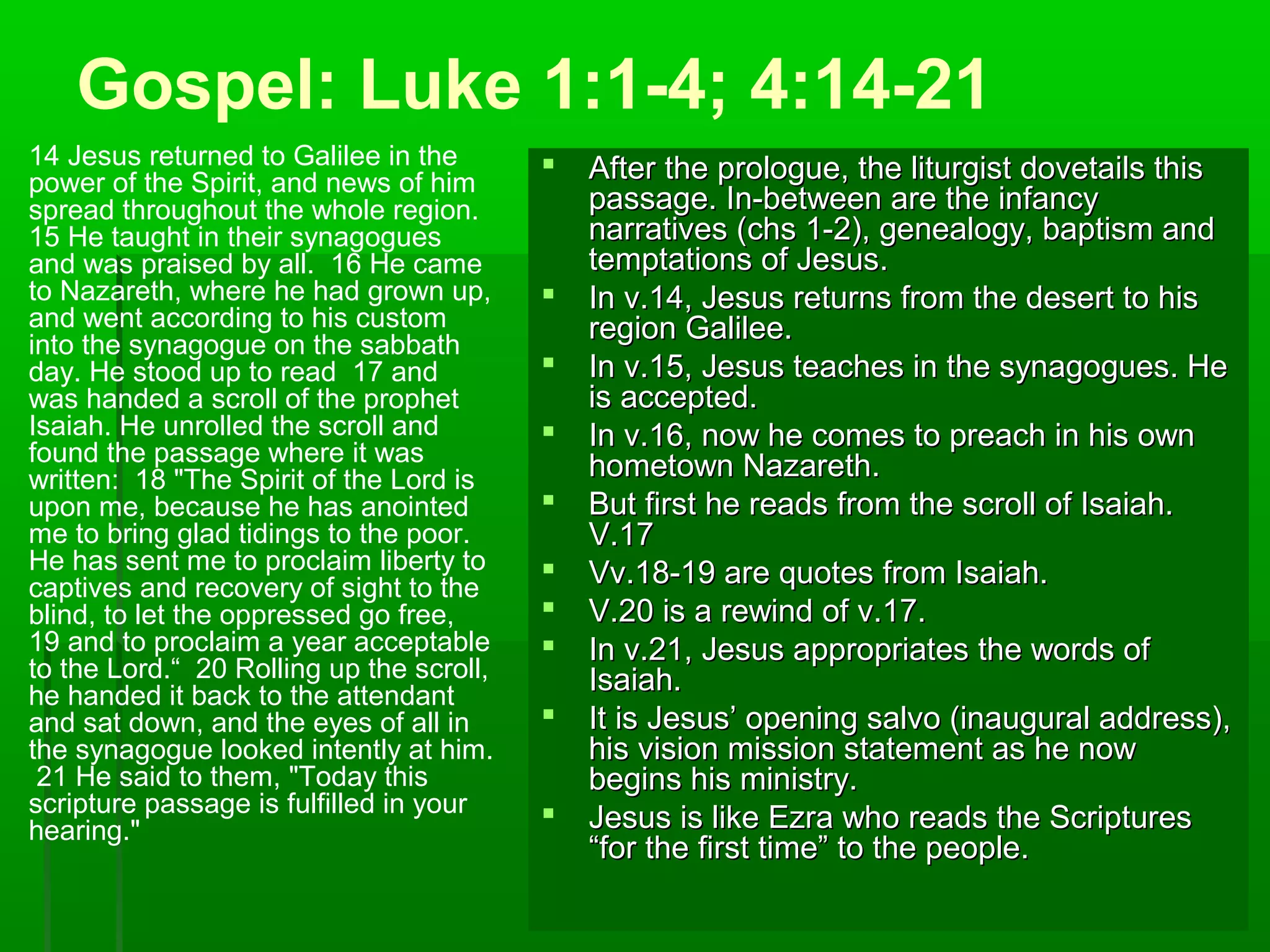 Gospel: Luke 1:1-4; 4:14-21
14 Jesus returned to Galilee in the
power of the Spirit, and news of him
spread throughout the whole region.
15 He taught in their synagogues
and was praised by all. 16 He came
to Nazareth, where he had grown up,
and went according to his custom
into the synagogue on the sabbath
day. He stood up to read 17 and
was handed a scroll of the prophet
Isaiah. He unrolled the scroll and
found the passage where it was
written: 18 "The Spirit of the Lord is
upon me, because he has anointed
me to bring glad tidings to the poor.
He has sent me to proclaim liberty to
captives and recovery of sight to the
blind, to let the oppressed go free,
19 and to proclaim a year acceptable
to the Lord.“ 20 Rolling up the scroll,
he handed it back to the attendant
and sat down, and the eyes of all in
the synagogue looked intently at him.
21 He said to them, "Today this
scripture passage is fulfilled in your
hearing."
 After the prologue, the liturgist dovetails thisAfter the prologue, the liturgist dovetails this
passage. In-between are the infancypassage. In-between are the infancy
narratives (chs 1-2), genealogy, baptism andnarratives (chs 1-2), genealogy, baptism and
temptations of Jesus.temptations of Jesus.
 In v.14, Jesus returns from the desert to hisIn v.14, Jesus returns from the desert to his
region Galilee.region Galilee.
 In v.15, Jesus teaches in the synagogues. HeIn v.15, Jesus teaches in the synagogues. He
is accepted.is accepted.
 In v.16, now he comes to preach in his ownIn v.16, now he comes to preach in his own
hometown Nazareth.hometown Nazareth.
 But first he reads from the scroll of Isaiah.But first he reads from the scroll of Isaiah.
V.17V.17
 Vv.18-19 are quotes from Isaiah.Vv.18-19 are quotes from Isaiah.
 V.20 is a rewind of v.17.V.20 is a rewind of v.17.
 In v.21, Jesus appropriates the words ofIn v.21, Jesus appropriates the words of
Isaiah.Isaiah.
 It is Jesus’ opening salvo (inaugural address),It is Jesus’ opening salvo (inaugural address),
his vision mission statement as he nowhis vision mission statement as he now
begins his ministry.begins his ministry.
 Jesus is like Ezra who reads the ScripturesJesus is like Ezra who reads the Scriptures
“for the first time” to the people.“for the first time” to the people.
 