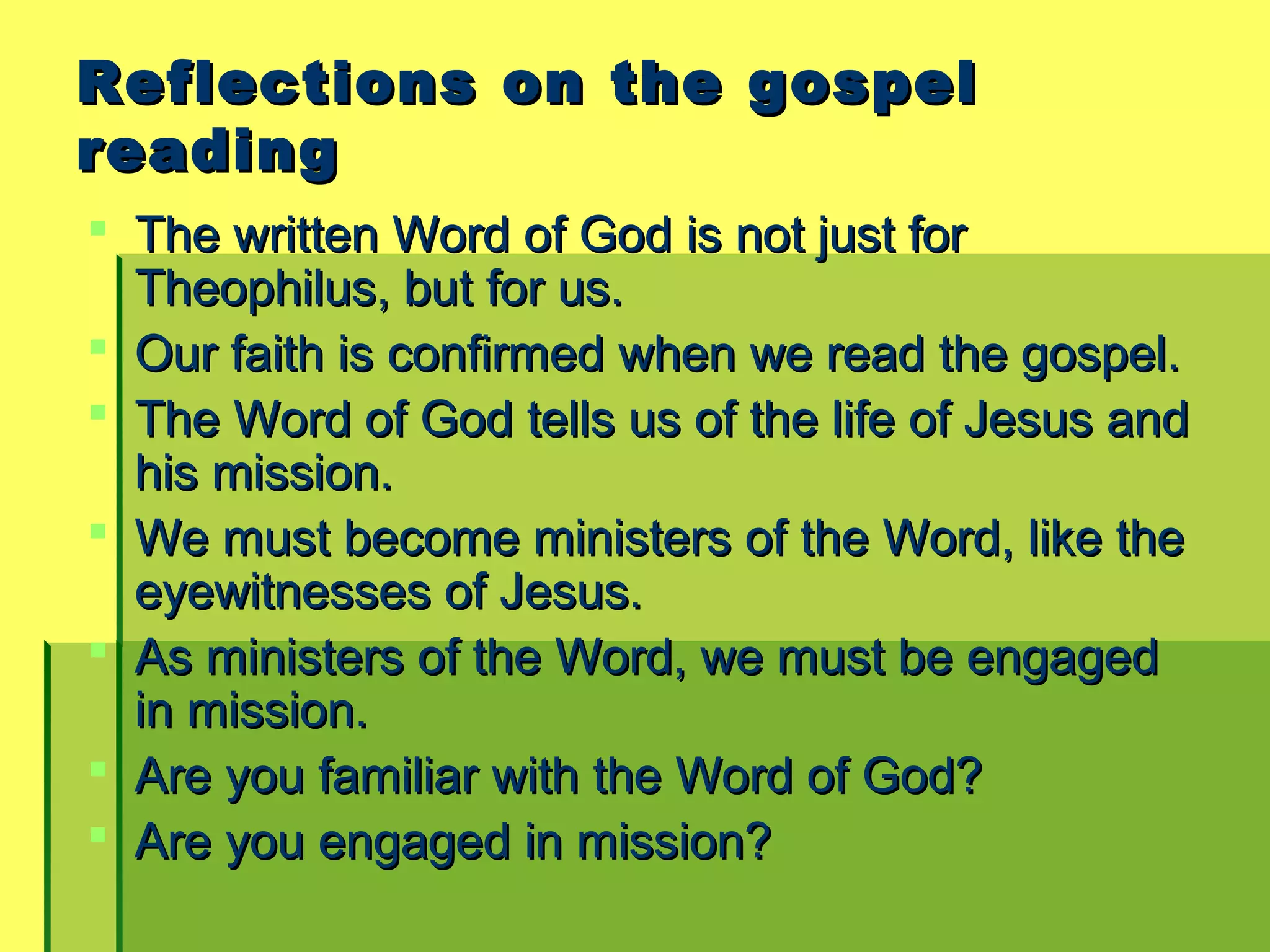 Reflections on the gospelReflections on the gospel
readingreading
 The written Word of God is not just forThe written Word of God is not just for
Theophilus, but for us.Theophilus, but for us.
 Our faith is confirmed when we read the gospel.Our faith is confirmed when we read the gospel.
 The Word of God tells us of the life of Jesus andThe Word of God tells us of the life of Jesus and
his mission.his mission.
 We must become ministers of the Word, like theWe must become ministers of the Word, like the
eyewitnesses of Jesus.eyewitnesses of Jesus.
 As ministers of the Word, we must be engagedAs ministers of the Word, we must be engaged
in mission.in mission.
 Are you familiar with the Word of God?Are you familiar with the Word of God?
 Are you engaged in mission?Are you engaged in mission?
 