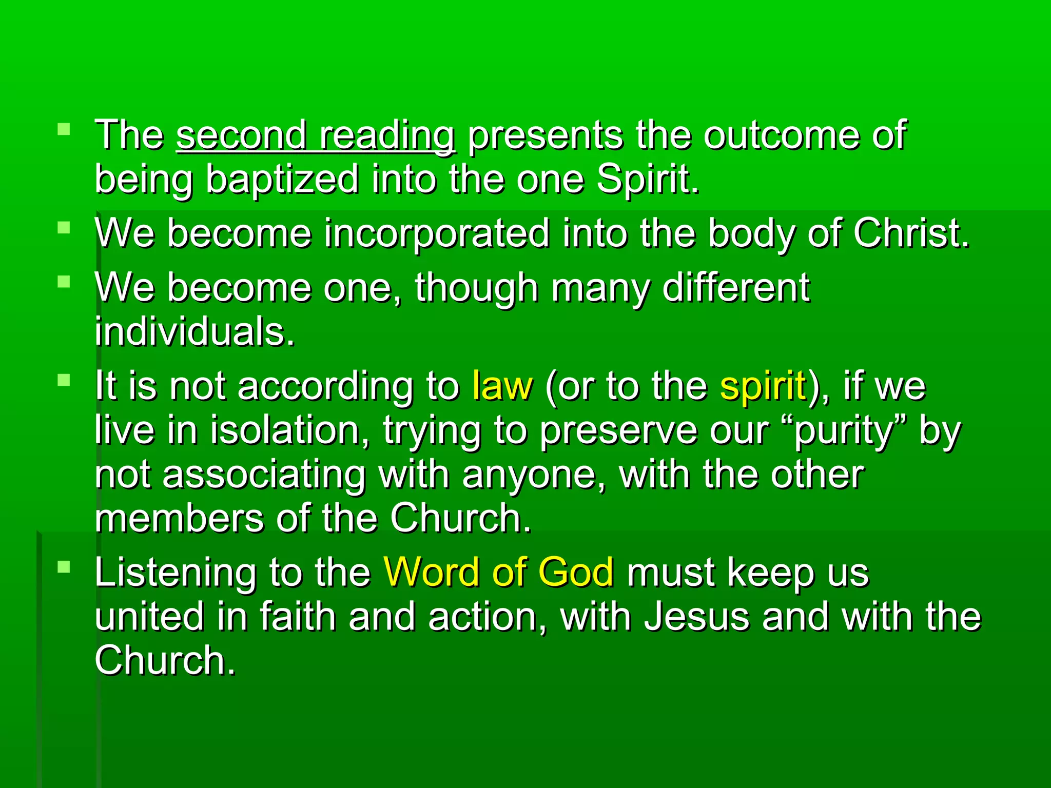 TheThe second readingsecond reading presents the outcome ofpresents the outcome of
being baptized into the one Spirit.being baptized into the one Spirit.
 We become incorporated into the body of Christ.We become incorporated into the body of Christ.
 We become one, though many differentWe become one, though many different
individuals.individuals.
 It is not according toIt is not according to lawlaw (or to the(or to the spiritspirit), if we), if we
live in isolation, trying to preserve our “purity” bylive in isolation, trying to preserve our “purity” by
not associating with anyone, with the othernot associating with anyone, with the other
members of the Church.members of the Church.
 Listening to theListening to the Word of GodWord of God must keep usmust keep us
united in faith and action, with Jesus and with theunited in faith and action, with Jesus and with the
Church.Church.
 