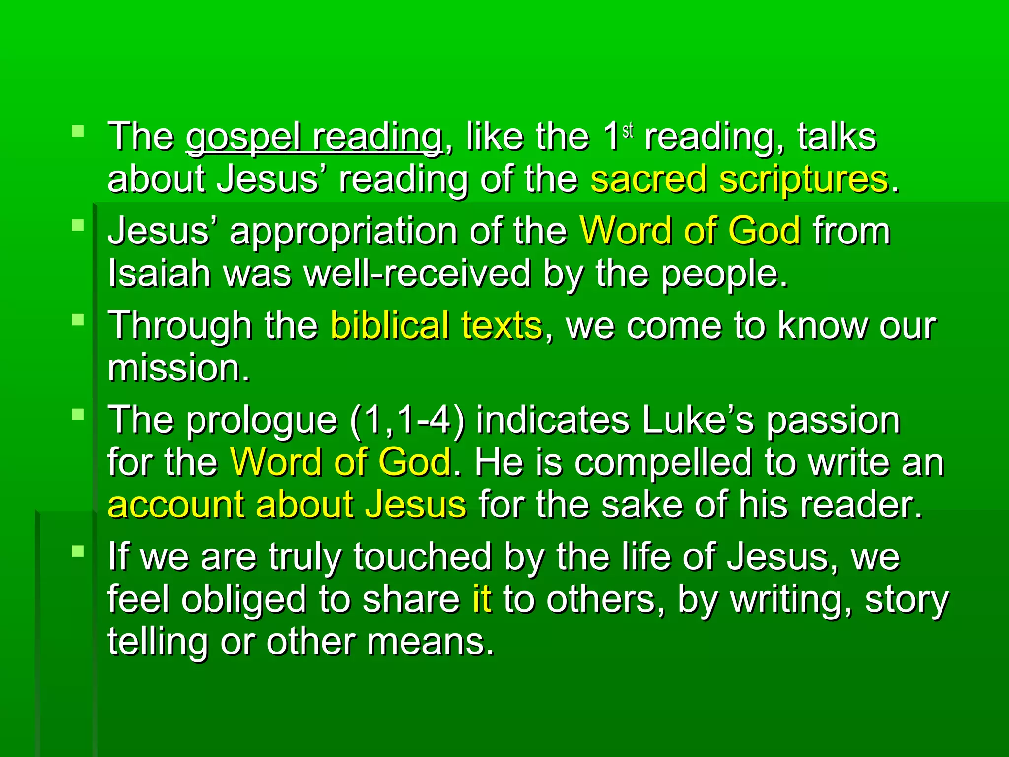  TheThe gospel readinggospel reading, like the 1, like the 1stst
reading, talksreading, talks
about Jesus’ reading of theabout Jesus’ reading of the sacred scripturessacred scriptures..
 Jesus’ appropriation of theJesus’ appropriation of the Word of GodWord of God fromfrom
Isaiah was well-received by the people.Isaiah was well-received by the people.
 Through theThrough the biblical textsbiblical texts, we come to know our, we come to know our
mission.mission.
 The prologue (1,1-4) indicates Luke’s passionThe prologue (1,1-4) indicates Luke’s passion
for thefor the Word of GodWord of God. He is compelled to write an. He is compelled to write an
account about Jesusaccount about Jesus for the sake of his reader.for the sake of his reader.
 If we are truly touched by the life of Jesus, weIf we are truly touched by the life of Jesus, we
feel obliged to sharefeel obliged to share itit to others, by writing, storyto others, by writing, story
telling or other means.telling or other means.
 