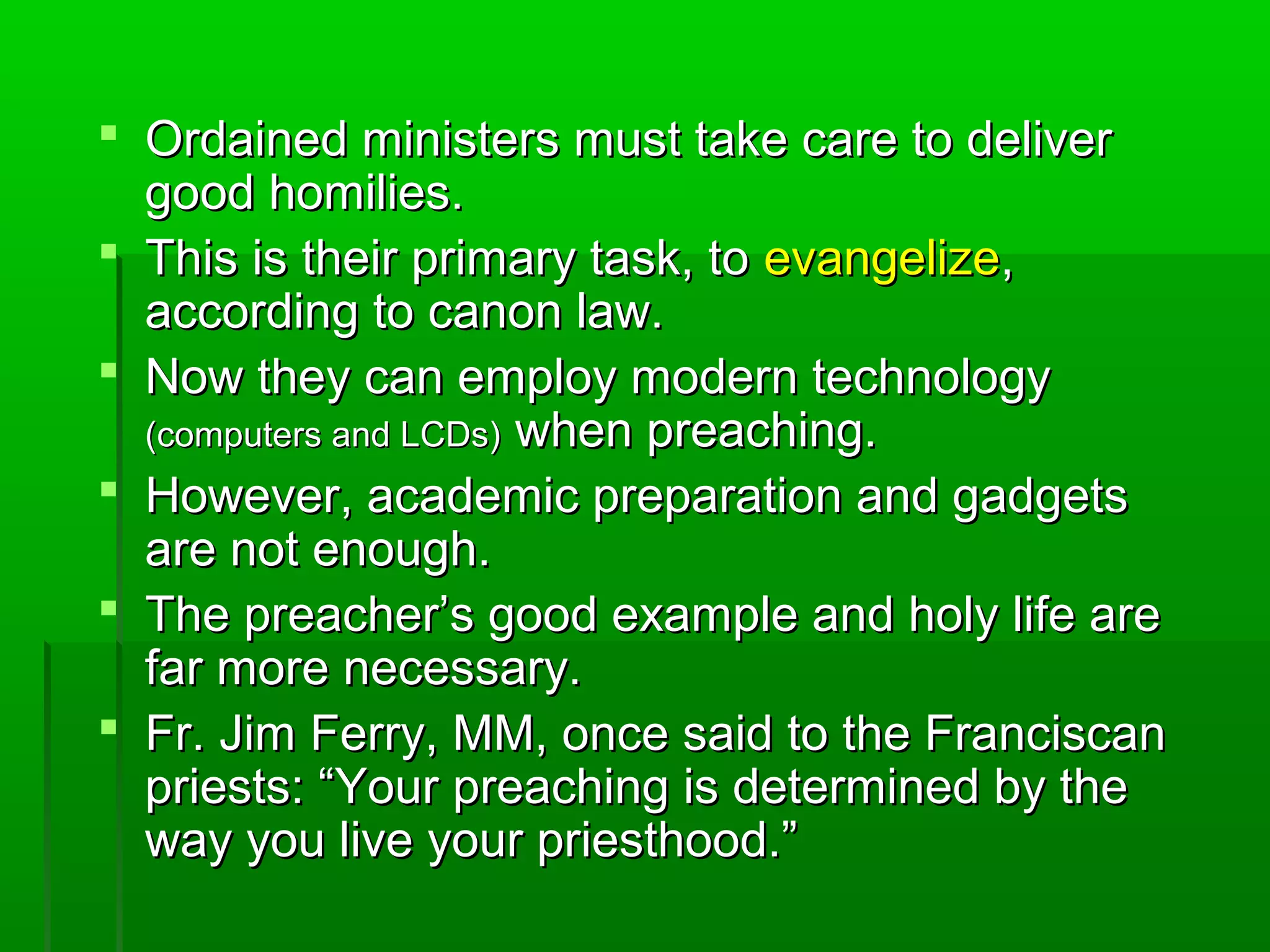  Ordained ministers must take care to deliverOrdained ministers must take care to deliver
good homilies.good homilies.
 This is their primary task, toThis is their primary task, to evangelizeevangelize,,
according to canon law.according to canon law.
 Now they can employ modern technologyNow they can employ modern technology
(computers and LCDs)(computers and LCDs) when preaching.when preaching.
 However, academic preparation and gadgetsHowever, academic preparation and gadgets
are not enough.are not enough.
 The preacher’s good example and holy life areThe preacher’s good example and holy life are
far more necessary.far more necessary.
 Fr. Jim Ferry, MM, once said to the FranciscanFr. Jim Ferry, MM, once said to the Franciscan
priests: “Your preaching is determined by thepriests: “Your preaching is determined by the
way you live your priesthood.”way you live your priesthood.”
 