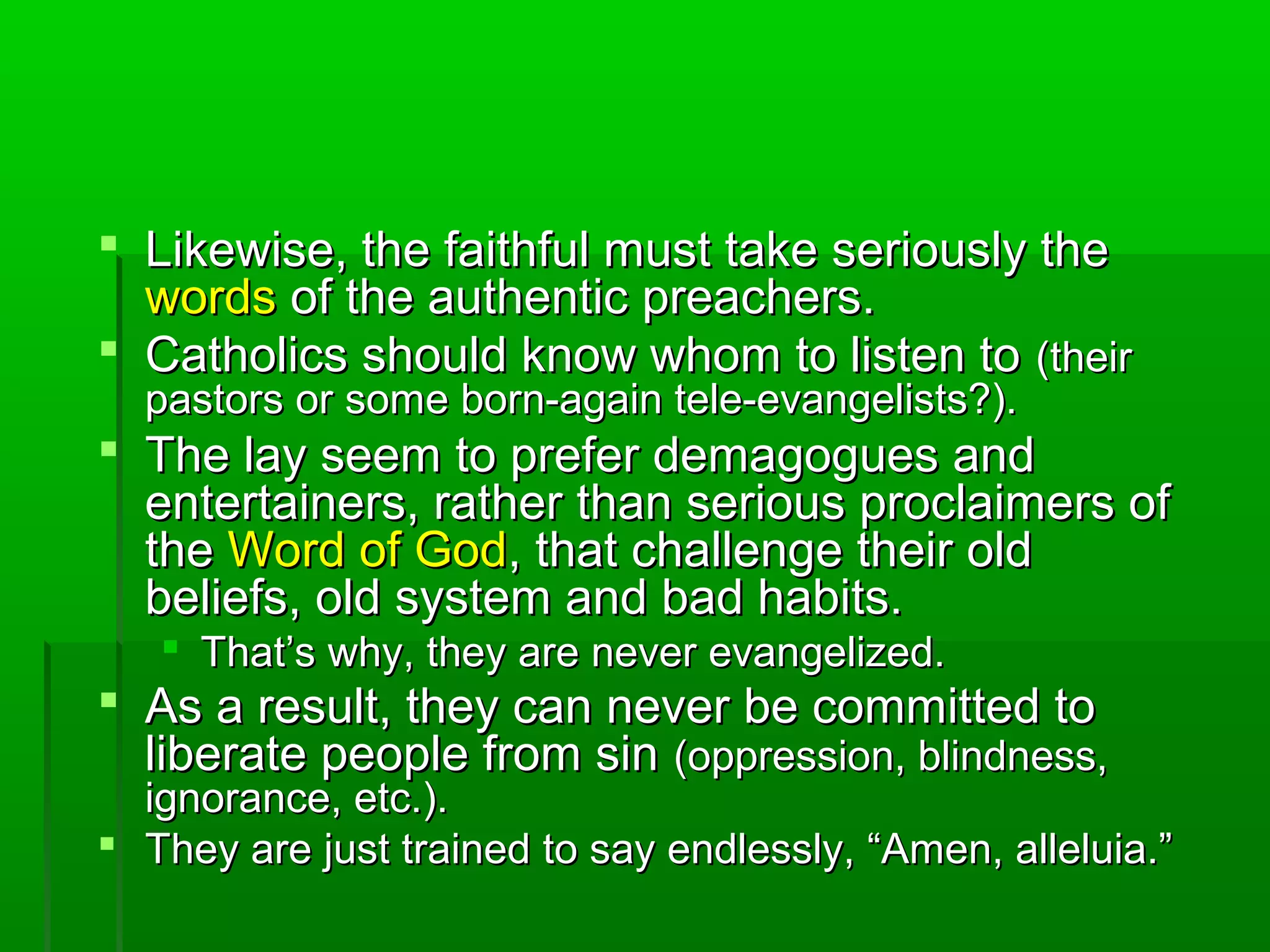  Likewise, the faithful must take seriously theLikewise, the faithful must take seriously the
wordswords of the authentic preachers.of the authentic preachers.
 Catholics should know whom to listen toCatholics should know whom to listen to (their(their
pastors or some born-again tele-evangelists?).pastors or some born-again tele-evangelists?).
 The lay seem to prefer demagogues andThe lay seem to prefer demagogues and
entertainers, rather than serious proclaimers ofentertainers, rather than serious proclaimers of
thethe Word of GodWord of God, that challenge their old, that challenge their old
beliefs, old system and bad habits.beliefs, old system and bad habits.
 That’s why, they are never evangelized.That’s why, they are never evangelized.
 As a result, they can never be committed toAs a result, they can never be committed to
liberate people from sinliberate people from sin (oppression, blindness,(oppression, blindness,
ignorance, etc.).ignorance, etc.).
 They are just trained to say endlessly, “Amen, alleluia.”They are just trained to say endlessly, “Amen, alleluia.”
 