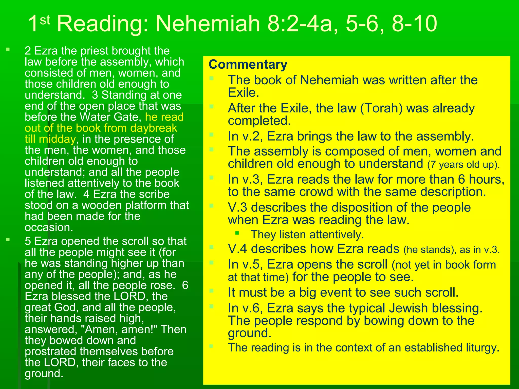 1st
Reading: Nehemiah 8:2-4a, 5-6, 8-10
 2 Ezra the priest brought the
law before the assembly, which
consisted of men, women, and
those children old enough to
understand. 3 Standing at one
end of the open place that was
before the Water Gate, he read
out of the book from daybreak
till midday, in the presence of
the men, the women, and those
children old enough to
understand; and all the people
listened attentively to the book
of the law. 4 Ezra the scribe
stood on a wooden platform that
had been made for the
occasion.
 5 Ezra opened the scroll so that
all the people might see it (for
he was standing higher up than
any of the people); and, as he
opened it, all the people rose. 6
Ezra blessed the LORD, the
great God, and all the people,
their hands raised high,
answered, "Amen, amen!" Then
they bowed down and
prostrated themselves before
the LORD, their faces to the
ground.
Commentary
 The book of Nehemiah was written after the
Exile.
 After the Exile, the law (Torah) was already
completed.
 In v.2, Ezra brings the law to the assembly.
 The assembly is composed of men, women and
children old enough to understand (7 years old up).
 In v.3, Ezra reads the law for more than 6 hours,
to the same crowd with the same description.
 V.3 describes the disposition of the people
when Ezra was reading the law.
 They listen attentively.
 V.4 describes how Ezra reads (he stands), as in v.3.
 In v.5, Ezra opens the scroll (not yet in book form
at that time) for the people to see.
 It must be a big event to see such scroll.
 In v.6, Ezra says the typical Jewish blessing.
The people respond by bowing down to the
ground.
 The reading is in the context of an established liturgy.
 
