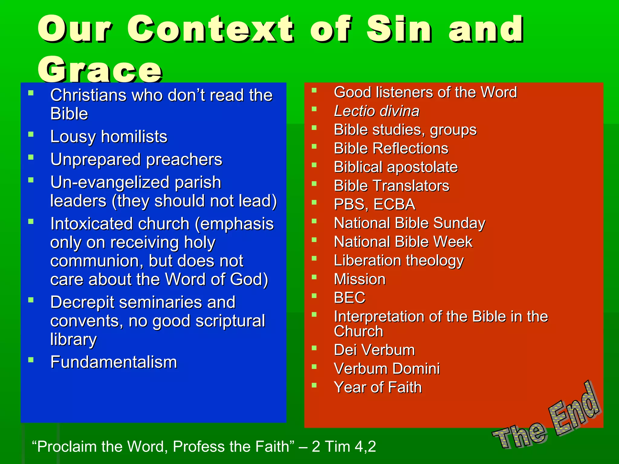 Our Context of Sin andOur Context of Sin and
GraceGrace
 Christians who don’t read theChristians who don’t read the
BibleBible
 Lousy homilistsLousy homilists
 Unprepared preachersUnprepared preachers
 Un-evangelized parishUn-evangelized parish
leaders (they should not lead)leaders (they should not lead)
 Intoxicated church (emphasisIntoxicated church (emphasis
only on receiving holyonly on receiving holy
communion, but does notcommunion, but does not
care about the Word of God)care about the Word of God)
 Decrepit seminaries andDecrepit seminaries and
convents, no good scripturalconvents, no good scriptural
librarylibrary
 FundamentalismFundamentalism
 Good listeners of the WordGood listeners of the Word
 Lectio divinaLectio divina
 Bible studies, groupsBible studies, groups
 Bible ReflectionsBible Reflections
 Biblical apostolateBiblical apostolate
 Bible TranslatorsBible Translators
 PBS, ECBAPBS, ECBA
 National Bible SundayNational Bible Sunday
 National Bible WeekNational Bible Week
 Liberation theologyLiberation theology
 MissionMission
 BECBEC
 Interpretation of the Bible in theInterpretation of the Bible in the
ChurchChurch
 Dei VerbumDei Verbum
 Verbum DominiVerbum Domini
 Year of FaithYear of Faith
“Proclaim the Word, Profess the Faith” – 2 Tim 4,2
 