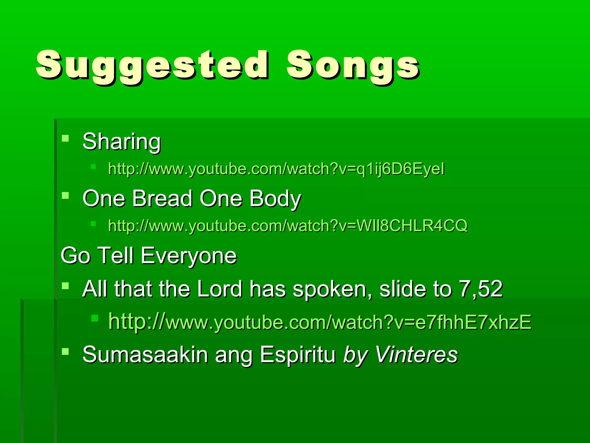 Suggested SongsSuggested Songs
 SharingSharing
 http://www.youtube.com/watch?v=q1ij6D6EyeIhttp://www.youtube.com/watch?v=q1ij6D6EyeI
 One Bread One BodyOne Bread One Body
 http://www.youtube.com/watch?v=WIl8CHLR4CQhttp://www.youtube.com/watch?v=WIl8CHLR4CQ
Go Tell EveryoneGo Tell Everyone
 All that the Lord has spoken, slide to 7,52All that the Lord has spoken, slide to 7,52
 http://http://www.youtube.com/watch?v=e7fhhE7xhzEwww.youtube.com/watch?v=e7fhhE7xhzE
 Sumasaakin ang EspirituSumasaakin ang Espiritu by Vinteresby Vinteres
 