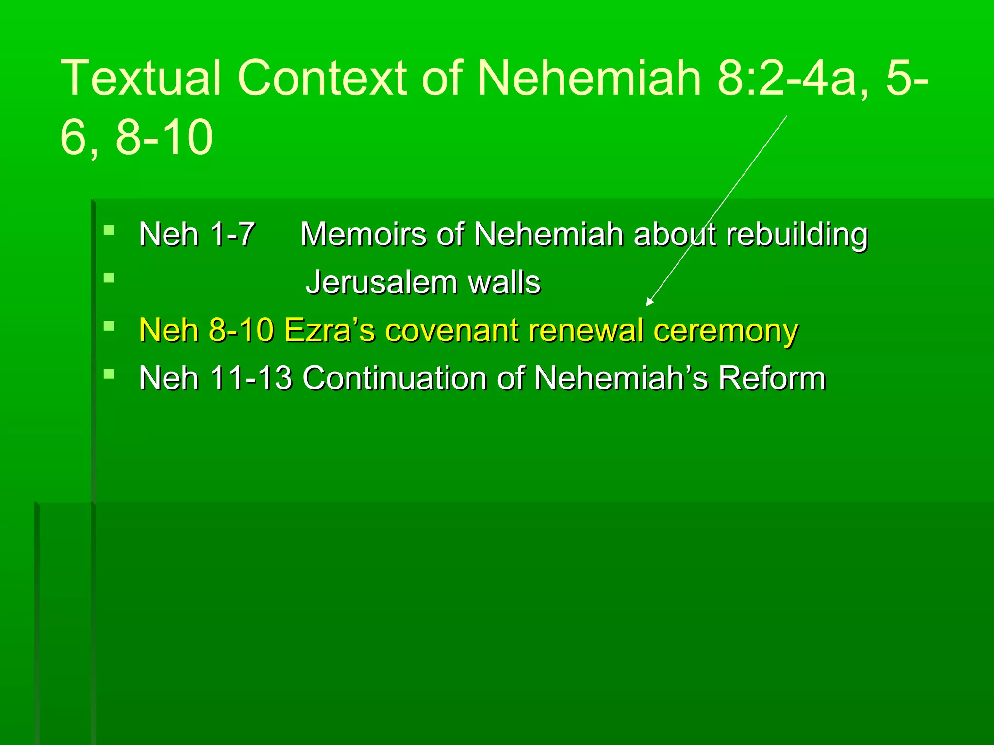 Textual Context of Nehemiah 8:2-4a, 5-
6, 8-10
 Neh 1-7Neh 1-7 Memoirs of Nehemiah about rebuildingMemoirs of Nehemiah about rebuilding
 Jerusalem wallsJerusalem walls
 Neh 8-10 Ezra’s covenant renewal ceremonyNeh 8-10 Ezra’s covenant renewal ceremony
 Neh 11-13 Continuation of Nehemiah’s ReformNeh 11-13 Continuation of Nehemiah’s Reform
 