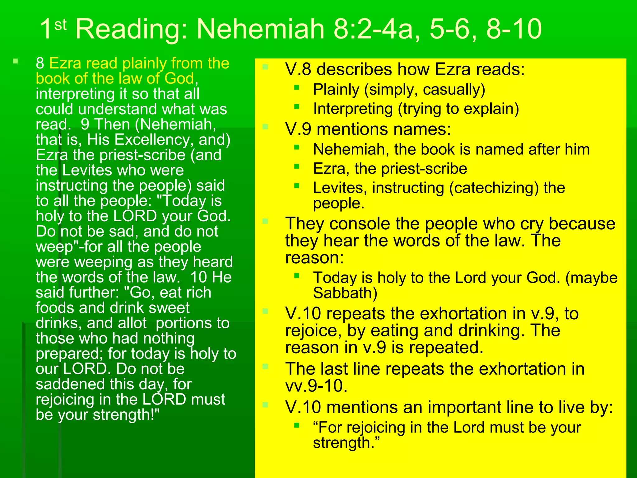 1st
Reading: Nehemiah 8:2-4a, 5-6, 8-10
 8 Ezra read plainly from the
book of the law of God,
interpreting it so that all
could understand what was
read. 9 Then (Nehemiah,
that is, His Excellency, and)
Ezra the priest-scribe (and
the Levites who were
instructing the people) said
to all the people: "Today is
holy to the LORD your God.
Do not be sad, and do not
weep"-for all the people
were weeping as they heard
the words of the law. 10 He
said further: "Go, eat rich
foods and drink sweet
drinks, and allot portions to
those who had nothing
prepared; for today is holy to
our LORD. Do not be
saddened this day, for
rejoicing in the LORD must
be your strength!"
 V.8 describes how Ezra reads:
 Plainly (simply, casually)
 Interpreting (trying to explain)
 V.9 mentions names:
 Nehemiah, the book is named after him
 Ezra, the priest-scribe
 Levites, instructing (catechizing) the
people.
 They console the people who cry because
they hear the words of the law. The
reason:
 Today is holy to the Lord your God. (maybe
Sabbath)
 V.10 repeats the exhortation in v.9, to
rejoice, by eating and drinking. The
reason in v.9 is repeated.
 The last line repeats the exhortation in
vv.9-10.
 V.10 mentions an important line to live by:
 “For rejoicing in the Lord must be your
strength.”
 