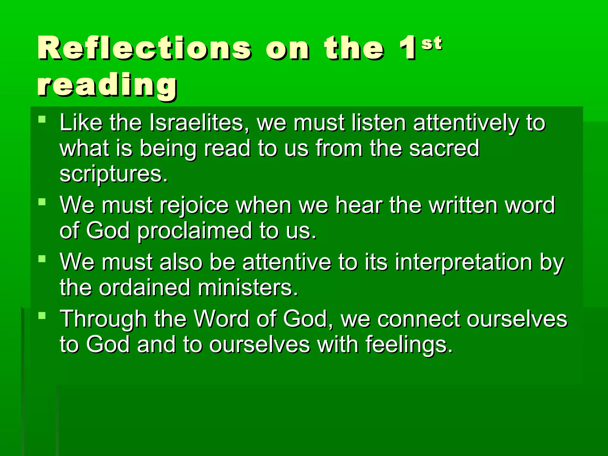 Reflections on the 1Reflections on the 1stst
readingreading
 Like the Israelites, we must listen attentively toLike the Israelites, we must listen attentively to
what is being read to us from the sacredwhat is being read to us from the sacred
scriptures.scriptures.
 We must rejoice when we hear the written wordWe must rejoice when we hear the written word
of God proclaimed to us.of God proclaimed to us.
 We must also be attentive to its interpretation byWe must also be attentive to its interpretation by
the ordained ministers.the ordained ministers.
 Through the Word of God, we connect ourselvesThrough the Word of God, we connect ourselves
to God and to ourselves with feelings.to God and to ourselves with feelings.
 