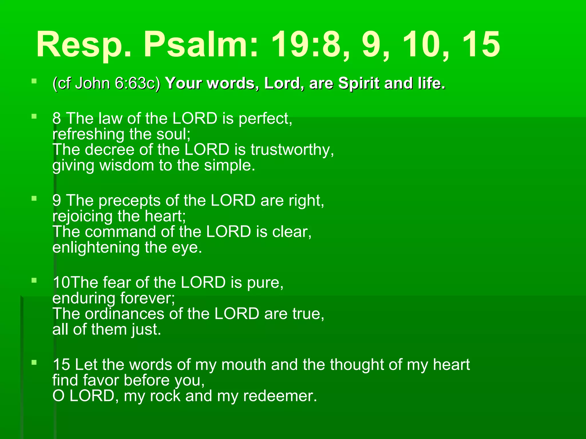Resp. Psalm: 19:8, 9, 10, 15
 (cf John 6:63c)(cf John 6:63c) Your words, Lord, are Spirit and life.Your words, Lord, are Spirit and life.
 8 The law of the LORD is perfect,
refreshing the soul;
The decree of the LORD is trustworthy,
giving wisdom to the simple.
 9 The precepts of the LORD are right,
rejoicing the heart;
The command of the LORD is clear,
enlightening the eye.
 10The fear of the LORD is pure,
enduring forever;
The ordinances of the LORD are true,
all of them just.
 15 Let the words of my mouth and the thought of my heart
find favor before you,
O LORD, my rock and my redeemer.
 