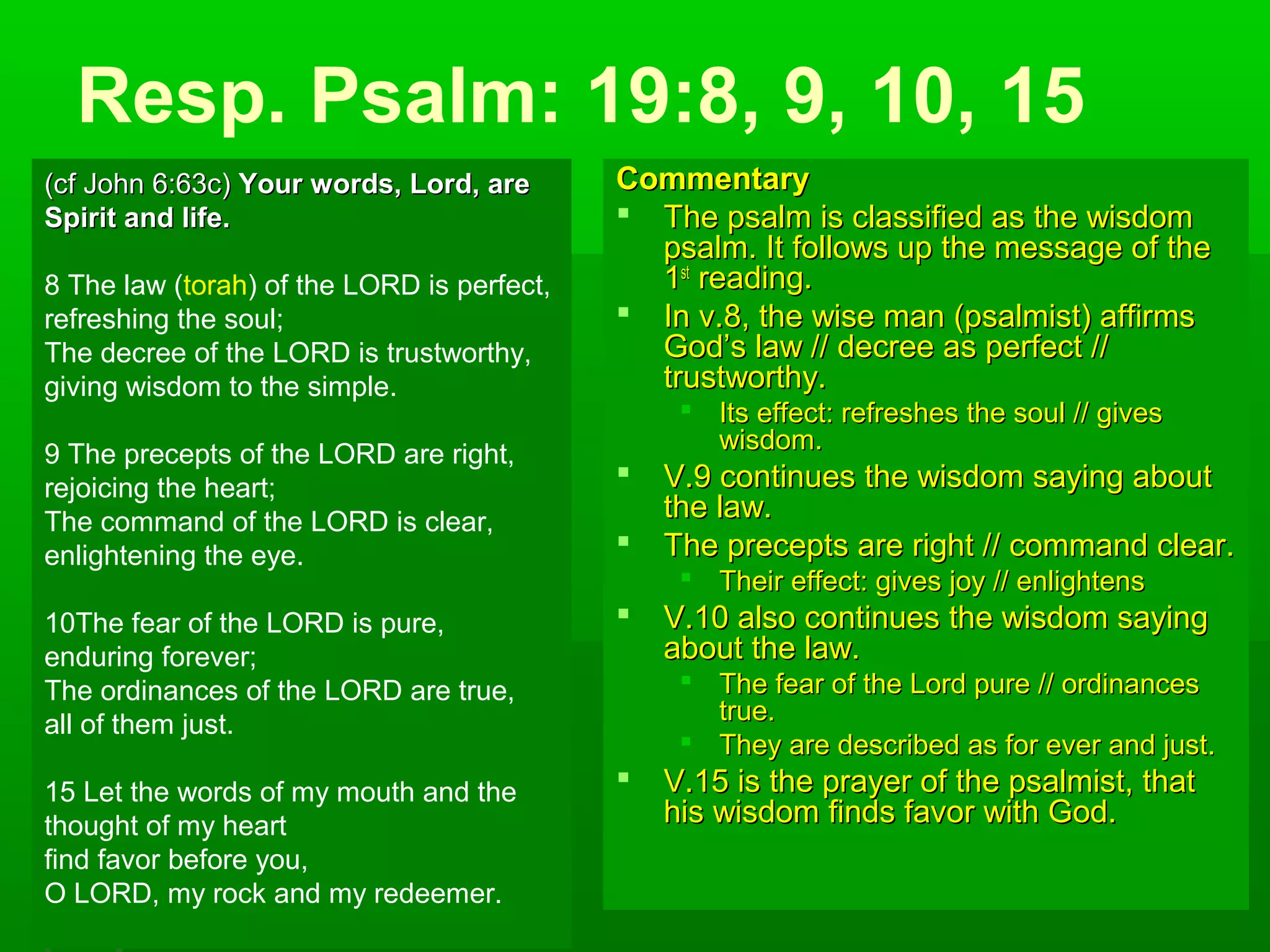 Resp. Psalm: 19:8, 9, 10, 15
CommentaryCommentary
 The psalm is classified as the wisdomThe psalm is classified as the wisdom
psalm. It follows up the message of thepsalm. It follows up the message of the
11stst
reading.reading.
 In v.8, the wise man (psalmist) affirmsIn v.8, the wise man (psalmist) affirms
God’s law // decree as perfect //God’s law // decree as perfect //
trustworthy.trustworthy.
 Its effect: refreshes the soul // givesIts effect: refreshes the soul // gives
wisdom.wisdom.
 V.9 continues the wisdom saying aboutV.9 continues the wisdom saying about
the law.the law.
 The precepts are right // command clear.The precepts are right // command clear.
 Their effect: gives joy // enlightensTheir effect: gives joy // enlightens
 V.10 also continues the wisdom sayingV.10 also continues the wisdom saying
about the law.about the law.
 The fear of the Lord pure // ordinancesThe fear of the Lord pure // ordinances
true.true.
 They are described as for ever and just.They are described as for ever and just.
 V.15 is the prayer of the psalmist, thatV.15 is the prayer of the psalmist, that
his wisdom finds favor with God.his wisdom finds favor with God.
(cf John 6:63c)(cf John 6:63c) Your words, Lord, areYour words, Lord, are
Spirit and life.Spirit and life.
8 The law (torah) of the LORD is perfect,
refreshing the soul;
The decree of the LORD is trustworthy,
giving wisdom to the simple.
9 The precepts of the LORD are right,
rejoicing the heart;
The command of the LORD is clear,
enlightening the eye.
10The fear of the LORD is pure,
enduring forever;
The ordinances of the LORD are true,
all of them just.
15 Let the words of my mouth and the
thought of my heart
find favor before you,
O LORD, my rock and my redeemer.
 