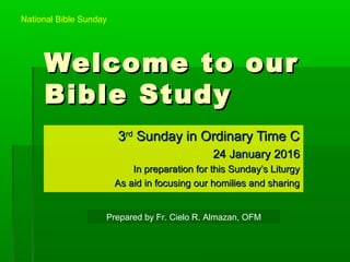 Welcome to ourWelcome to our
Bible StudyBible Study
33rdrd
Sunday in Ordinary Time CSunday in Ordinary Time C
24 January 201624 January 2016
In preparation for this Sunday’s LiturgyIn preparation for this Sunday’s Liturgy
As aid in focusing our homilies and sharingAs aid in focusing our homilies and sharing
Prepared by Fr. Cielo R. Almazan, OFM
National Bible Sunday
 