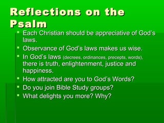 Reflections on theReflections on the
PsalmPsalm
 Each Christian should be appreciative of God’sEach Christian should be appreciative of God’s
laws.laws.
 Observance of God’s laws makes us wise.Observance of God’s laws makes us wise.
 In God’s lawsIn God’s laws (decrees, ordinances, precepts, words),(decrees, ordinances, precepts, words),
there is truth, enlightenment, justice andthere is truth, enlightenment, justice and
happiness.happiness.
 How attracted are you to God’s Words?How attracted are you to God’s Words?
 Do you join Bible Study groups?Do you join Bible Study groups?
 What delights you more? Why?What delights you more? Why?
 
